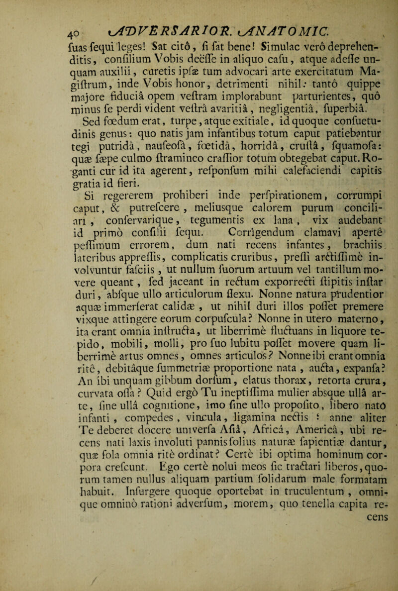 fuasfequi leges! Sat cit6, fi fat bene! Simulae vero deprehen¬ ditis, confilium Vobis deefie in aliquo cafu, atque adefie un¬ quam auxilii, caretis i pix tum advocari arte exercitatum Ma- giftrum, inde Vobis honor, detrimenti nihil: tanto quippe majore fiducia opem veftram implorabunt parturientes, quo minus fe perdi vident vefira avaritia, negligentia, fuperbi^. Sed foedum erat, turpe, atque exitiale, id quoque confuetu- dinis genus: quo natis jam infantibus totum caput patiebantur tegi putrida, nauleofa, foetida, horrida, crulla, fquamofa: quae faepe culmo ftramineo crafiior totum obtegebat caput. Ro¬ ganti cur id ita agerent, refponfum mihi calefaciendi capitis gratia id fieri. Si regererem prohiberi inde perfpirationem, corrumpi caput, & putrefeere , meliusque calorem purum concili¬ ari , confervarique, tegumentis ex lana , vix audebant id primo confilii fequi. Corrigendum clamavi aperte peffimum errorem, dum nati recens infantes, brachiis lateribus appreffis, complicatis cruribus, prefii ar&iflime in¬ volvuntur fafeiis, ut nullum fuorum artuum vel tantillum mo¬ vere queant, fed jaceant in reftum exporrefti ftipitis inftar duri, abfque ullo articulorum flexu. Nonne natura pYudentior aquae immerferat calidae , ut nihil duri illos pofiet premere vixque attingere eorum corpufcula? Nonne in utero materno, ita erant omnia infirudta, ut liberrime flu&uans in liquore te¬ pido, mobili, molli, pro fuo lubitu pollet movere quam li¬ berrime artus omnes, omnes articulos? Nonne ibi erant omnia rite, debitaque fummetriae proportione nata , aufta, expanfa? An ibi unquam gibbum dorfum, elatus thorax, retorta crura, curvata ofia ? Quid ergo Tu ineptiflima mulier absque ulla ar¬ te, fine ulla cognitione, imo fine ullo propolito, libero nato infanti, compedes, vincula, ligamina nedis i anne aliter Te deberet docere umverfa Afii, Africa, America, ubi re¬ cens nati laxis involuti pannisfolius naturae fapientiae dantur, qux fola omnia ritfe ordinat? Certe ibi optima hominum cor¬ pora crefcunt. Elgo certe nolui meos fic traftari liberos,quo¬ rum tamen nullus aliquam partium folidarum male formatam habuit. Infurgere quoque oportebat in truculentum , omni- que omnino rationi adverfum, morem, quo tenella capita re¬ cens