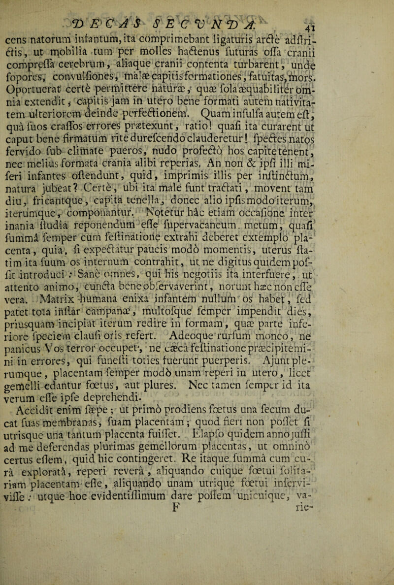 cens natorum infantum, ita comprimebant ligaturis arde adftri- dis, ut mobilia tum per molles hadenus futuras offa cranii compreffa cerebrum, aliaque cranii contenta turbarent, unde fopores, convulfiones, malae capitis formationes , fatuitas, tnors. Oportuerat certd permittere naturae, quae fola aequabiliter om¬ nia extendit , capitis jam in utero bene formati autem nativita¬ tem ulteriorem deinde perfedionem. Quam infulfa autem eft, quafuos craffos errores pnetexunt, ratio! quafi ita curarent ut caput bene firmatum ritedurefcendoclauderetur! fpedes natos fervido fub climate pueros, nudo profedo hos capi te tenent, nec melius formata crania alibi reperias. An non & ipfi illi mi- feri infantes oftendunt, quid, imprimis illis per inltindum, natura jubeat? Certe, ubi ita male funt tradati, movent tam diu, fricantque, capita tenella, donec alio ipfis modo iterum, iterumque, componantur. Notetur hic etiam occafione inter inania ltudia reponendum efle fupervacaneum. metum, quafi fummi femper cum feliinatione extrahi deberet extemplo pla¬ centa, quia, ii expediatur paucis modo momentis, uterus fta- timitafuum os internum contrahit, ut. ne digitus quidem pof- fit introduci .• Sane omnes, qui his negotiis ita interfuere, ut attento animo, eunda beneobfervaverint, norunt htec non effe vera. Matrix humana enixa infantem nullum os habet, fed patet tota initar campana?, multofque femper impendit dies, priusquam incipiat iterum redire in formam, qua? parte infe¬ riore fpdciera claufi.oris refert. Adeoque rurium moneo, ne panicus Vos terror occupet-, ne caeca feftinatione praecipitemi¬ ni in errores, qui funeiti toties fuerunt puerperis. Ajuntple¬ rumque , placentam femper modo unam repeti in utero, licet gemelli edantur foetus, aut plures. Nec tamen femper id ita verum effe ipfe deprehendi. Accidit enim faepe; ut primo prodiens foetus una fecum du¬ cat fuas membranas, fuam placentam ; quod fieri non poffet fi utrisque una tantum placenta fuiffet. Elapfo quidem annojufli ad me deferendas plurimas gemellorum placentas, ut omnino certus eilem, quid hic contingeret. Re itaque fumma cum cu¬ ra explorati, reperi revera, aliquando cuique foetui folita- riam placentam efle, aliquando unam utrique foetui infervi- viffe utque hoc evidentillimum dare pofiem unicuique, va-