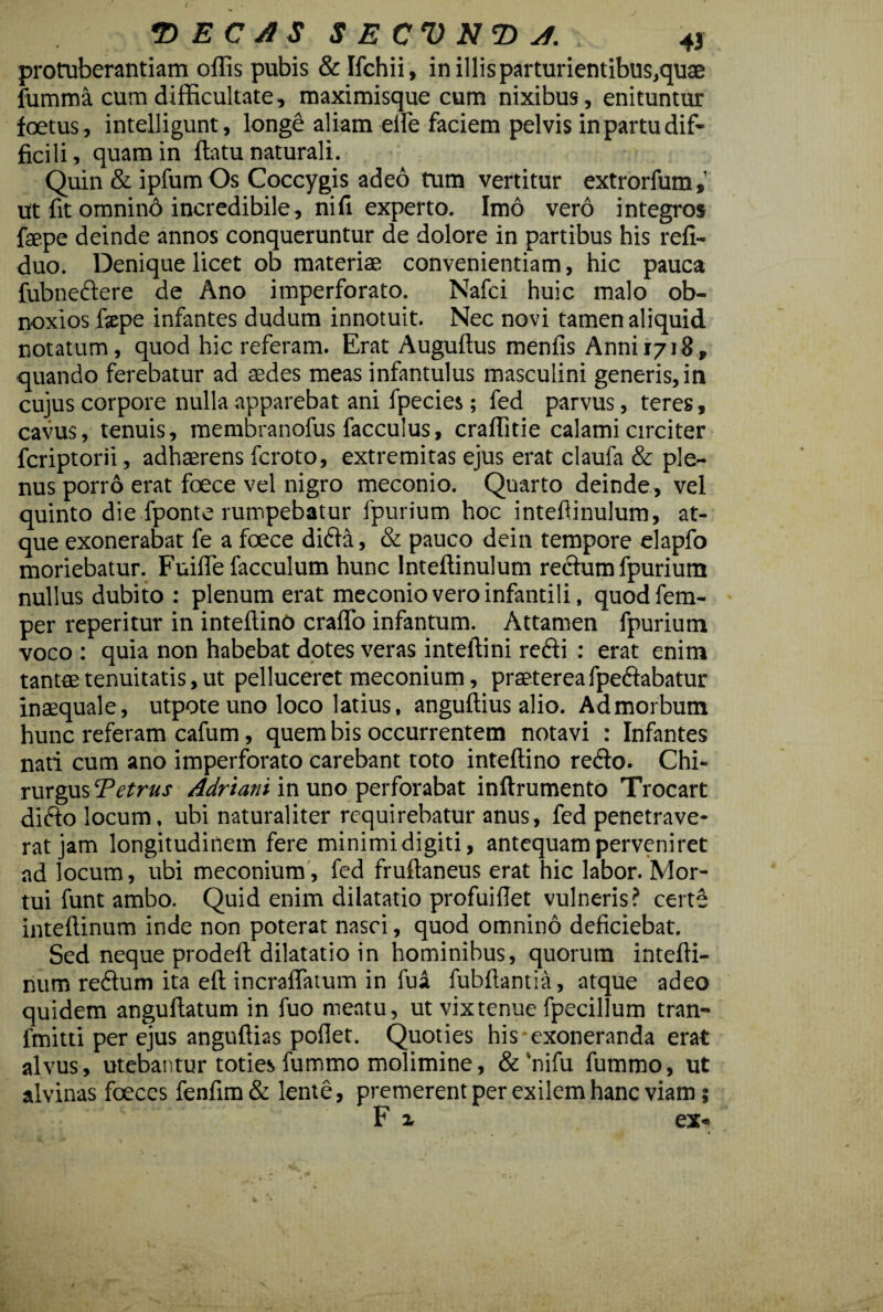 protuberandam ollis pubis & Ifchii, in illis parturientibus,quae fumma cum difficultate, maximisque cum nixibus, enituntur foetus , intelligunt, longe aliam elfe faciem pelvis in partu dif¬ ficili, quam in ftatu naturali. Quin & ipfum Os Coccygis adeo tum vertitur extrorfum,’ ut fit omnino incredibile, ni fi experto. Imo vero integros fiepe deinde annos conqueruntur de dolore in partibus his refi- duo. Denique licet ob materiae convenientiam, hic pauca fubnedere de Ano imperforato. Nafci huic malo ob¬ noxios fxpe infantes dudum innotuit. Nec novi tamen aliquid notatum, quod hic referam. Erat Augullus menfis Anni 1718, quando ferebatur ad aedes meas infantulus masculini generis, in cujus corpore nulla apparebat ani fpecies; fed parvus, teres, cavus, tenuis, membranofus facculus, craflitie calami circiter fcriptorii, adhaerens fcroto, extremitas ejus erat claufa & ple¬ nus porro erat foece vel nigro meconio. Quarto deinde, vel quinto die fponte rumpebatur fpurium hoc intefiinulum, at¬ que exonerabat fe a foece difla, & pauco dein tempore elapfo moriebatur. Fuifie facculum hunc Intefiinulum rectum fpurium nullus dubito : plenum erat meconio vero infantili, quodfem- per reperitur in inteftino craflo infantum. Attamen fpurium voco : quia non habebat dotes veras inteftini recti : erat enim tantae tenuitatis, ut pelluceret meconium, praeterea fpectabatur inaequale, utpote uno loco latius, anguftius alio. Ad morbum hunc referam cafum, quem bis occurrentem notavi : Infantes nati cum ano imperforato carebant toto inteftino re£to. Chi¬ rurgus Tetrus Adriani in uno perforabat inftrumento Trocart difto locum, ubi naturaliter requirebatur anus, fed penetrave¬ rat jam longitudinem fere minimi digiti, antequam perveniret ad locum, ubi meconium , fed fruftaneus erat hic labor. Mor¬ tui funt ambo. Quid enim dilatatio profuiflet vulneris? certe inteftinum inde non poterat nasci, quod omnino deficiebat. Sed neque prodeft dilatatio in hominibus, quorum intefti¬ num reddum ita eft incraflatum in fua fubftantia, atque adeo quidem anguftatum in fuo meatu, ut vixtenue fpecillum tran- ftnitti per ejus anguftias poflet. Quoties his exoneranda erat alvus, utebantur toties fummo molimine, &'nifu fummo, ut alvinas foeces fenfim& lente, premerent per exilem hanc viam; F i ex«