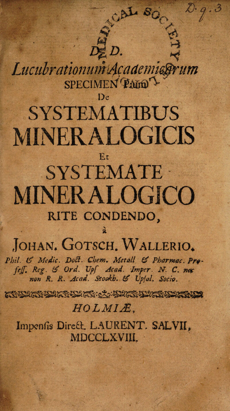 mm, : ■ ®o0 $V $ a 3 ; Lucubrationumdcaaenu^rum SPECIMEN ■;■■ De SYSTEMATIBUS MINERALOGICIS Et SYSTEMATE MINER ALOGICO RITE CONDENDO, \ a JOHAN* GOTSCH. WaLLERIO* Pbil. & Medie. Docl. Ghem, Met ali & Pharmac. Pro fejjl Reg. o Ord. XJpf Ac ad. pmper. N. C. mx non R. R. Ac ad. Stookh. £$ Vpjal, Socio. H0LM1JE, Impcnfis Diredt LAURENT. SALVII, MDCCLXVIIL