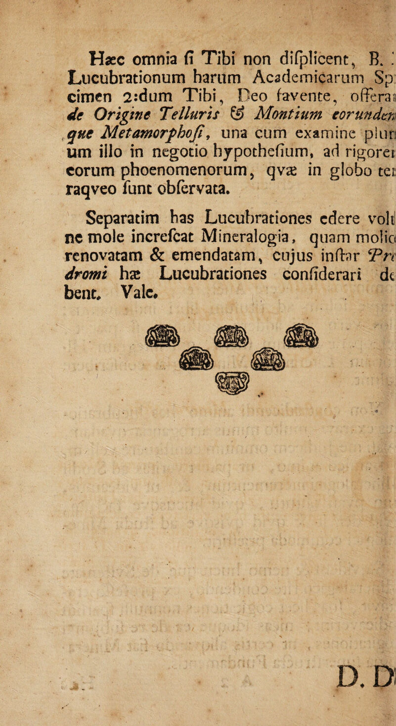 Hscc omnia fi Tibi non difplicent, B. ! Lucubrationum harum Academicarum Sp cimen 2:dum Tibi, Deo favente, offera; de Origine Telluris Montium eorunder, que Met amorpho fi, una cum examine plur um iilo in negotio hypothefium, ad rigoret eorum phoenomenorum, qva in globo tei raqveo funt obfervata. Separatim has Lucubrationes edere voli ne mole increlcat Mineralogia, quam molio renovatam & emendatam, cujus indar Pn dromi hse Lucubrationes confiderari dt bent. Vale.