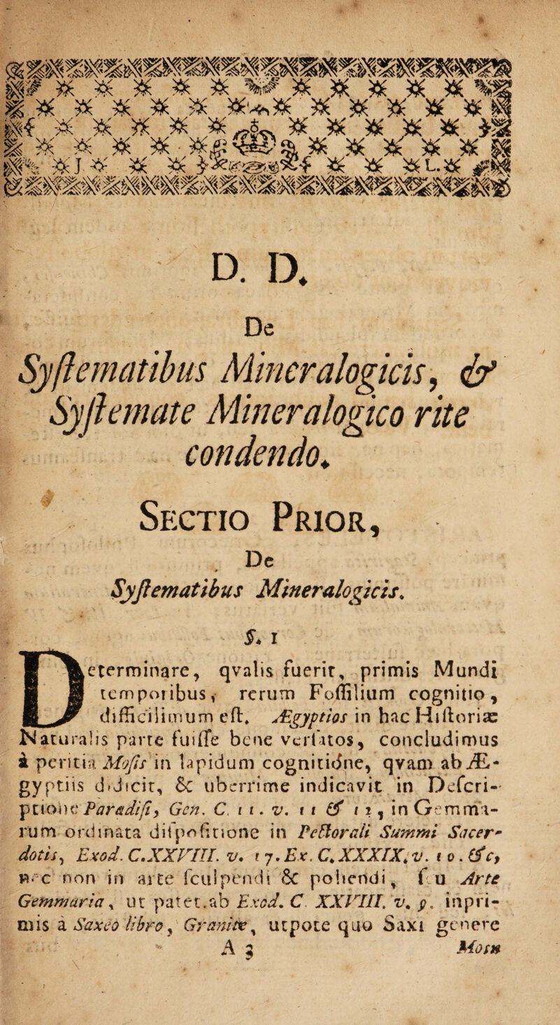 D. D. f ... Dc Syflemcitibus Miner alogias, & Syftemate Mineralogico rite condendo* Sectio Prior, Dc * Syftematibus Mineralogicis. §. i ^^eterminare, qvalis fuerir, primis Mundi 8 temporibus i rerum Foflilium cognitio, E jy difficiiicnum eft* Aegyptios in hac Hi lior i as Naturalis parte fuiffe bene verUtos, concludimus i peritia Mojls in Upidum cognitidne, qvam ab AL~ gyp tiis d>dicit, &C uberrime indicavit in Defcri- ptiode Paradifty Gcn. C. i i. v. 11 & 11, in Gemma¬ rum ordinata ditpofiuone in VeHorcdi Summi Sacer¬ dotis, Exod. C.XXVIIL v. i 7.Ex. C.XXXIX;v.to.tfc, b« c non in arte fculpendi eSc poliendi, f u Arte Gemmaria, ut patet.ab Exod. C XXVIII. v. inpri- mis a Saxeo libroy Grani», utpore quo Saxi genere