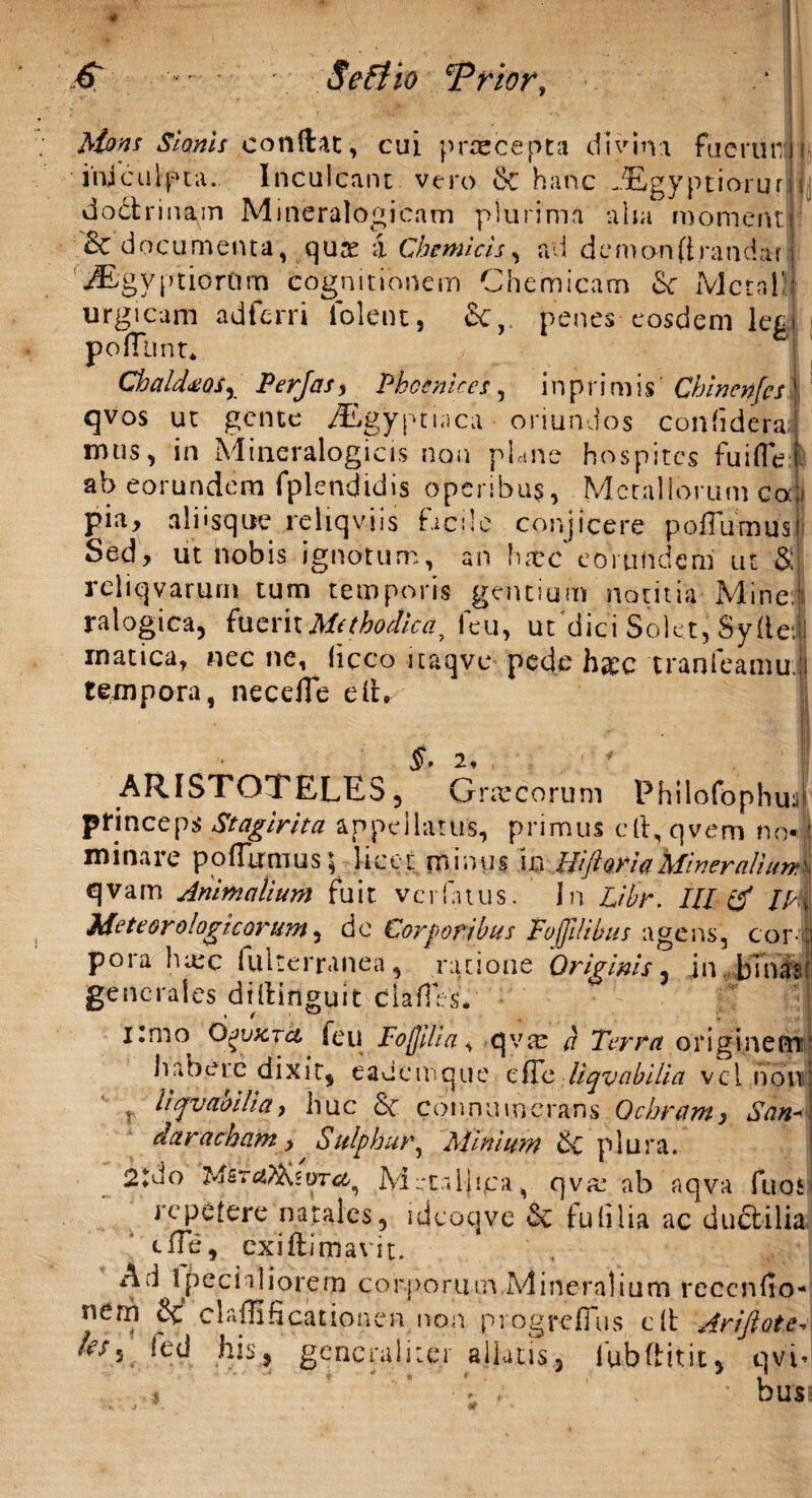 ftons Stomis conilae, cui prrecepta divina fu e ruti j i iruculpta. Inculcant vero Se hanc .Egyptiorur doctrinam Mineralogicam plurima aha moment '&'d ocumenta, q u se ;i Cbemicis, ad demon(irandaf iEgyptiorOrn Cognitionem Chemicam <$c Mera i: urgicam adferri lolent, Se,, penes eosdem leg poffttnt* ChalddQSy Perjas , Phoenices, i n p r i m i s Chinenfes qvos ut gente A£gypti;ica oriundos confidera mus, in Mineralogicis non plane hospites fuiffe ab eorundem fplendidis operibus, Metallorum Cou pia, aliisque reliquiis facile conjicere p offirmas Sed, ut nobis ignotum, an haec eorundem ur & reliqvarum tum temporis gentium notitia Mine, ralogica, fueritMethodica, 1eu, uc dici Solet, Syfle: 1 inatica, nec ne, liceo itaqvc pede h&c tranfeamu i tempora, neceffe e it §, 2 ARISTOTELES, Grmcorum Philofophuii princeps Stagirita appellatus, primus eft, qvem no* minare poffirmus; licet mimis i ^M foria Miner ali qvam Animalium fuit verfatus. In Lihr. III /M Me te oro logicorum, de Corporibus Foljilibus agens, cor poia luee fulterranea, ratione Originis , in bina:* generales diitinguit clades. nmo Qjvxtci feti Foffdia, qvm a Terra originem habete dixit, eauemque ede liquabilia vel non v hqvaoUia, huc & c 6 n n u i n e ra n s Ochram, San dctracham, Sulphur, Minium Se plura. 2tdo M irtaljica, q va: ab aqva fuoS repetere natales, uicoqve & tu (i lia ac duftilia tffe, cxiflimavit. A J I pedaliorem corporum Mineralium rcccnfio- nem 8c elaffificationen non progrefflis cit Ariftote- 'es5 generaliter aliatis,, fubftitit, qvi< s ‘ • V . bus