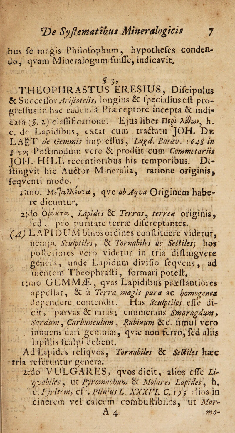 bus Te magis Philnfo-phum, hypothefes conden¬ do, qvam Mineralogum fuifle, indicavit, § 3> THEOPHRASTUS ERESIUS, Difcipulus Sc SucceiTov Xrijlotciis, longius &C fpeciaJiuscft pro- greflus in hac eadem a Praeceptore incepta 6c indi* cata (§. 1) claflificaiione. Ejus liber nefi A[duv, h. c. de Lapidibus, extat cum traftatu JOH. De LAfiT de Gemmis iropreflus, Lugd. Batav. 1 648 in $:vaf, Po fit modum vero & prodiit cum Commetariit ]OH. HILL recemionhus his temporibus. Di- itingvit hic 'Au&or Mineralia, ratione originis, feqventi modo. limo. Mt^aiKsvrct, qve abjqva Originem habe¬ re dicuntur, ^ 1 2*do OfvZTcc., Lapidesce Terras, terre« originis, fed , pro puritate terra: difereptantes. (A) LAPIDUM binos ordines conflituerc videtur, nempe Sculptiles, & Torna biles ac Seftilesj hos poderiores vero videtur in tria diftingverc genera 5 unde Lapidum divifio feqvens, ad mentem Tbeophrafti, formari poteft, ijmo GEMMiE, qvas Lapidibus prxftantiores nppellat, & a Terra magis pura ac homogenea. . dependere contendit. Has Sculptiles e fi e di¬ cit? parvas raras* enumerans Smaragdum > Sardum, Carbunculum, Rubinum &Cc, fumi i vero . innuens dari gemmas, qvte non ferro, fed aliis lapilits icalpi debent. Ad Lapides reliqvos, Tornabiles & SeUilcs haec tria referuntur genera. £:do VULGARES, qvos dicit, alios efie Ub* creabiles, ut Pyromachum fk Molar e i Lapides, h, c.Pyritcm} cfr, PliniusL. XXX FL C. 1 alios in cinerem vel calcem combuttibihs, ut Mar~ A 4 7H0-