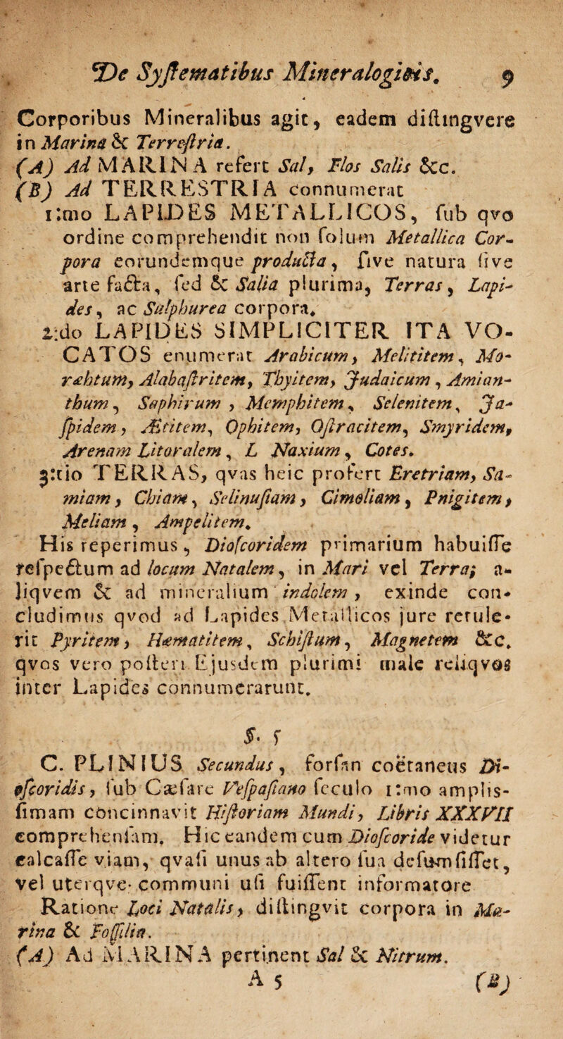 Corporibus Mineralibus agit, eadem dilhngvere i n Marina & Terreftrta. (A) Ad MARINA refert Sal, Flos Salis &c. (B) Ad TERRESTRIA connumerat i:mo LAPIDES METALLICOS, fub qvo ordine comprehendit non folu-m Metallica Cor¬ pora eofundemque produfta, five natura live arte fafta, led &C Salia plurima, Terras, Lapi' des, ac Sulphurea corpora* *:do LAPIDES SIMPLICITER ITA VO- CATOS enumerat Arabicum, Melititem, Mo- rAjtum, Alabaftritem, Tbyitem, Judaicum, Amian- thum, Saplurum , Memphitem , Selenitem, Ja- fpidem, A&titem, Qphitem, Oflracitem, Smyridcm, Arenam Litoralem, A Naxium, Cotes, j:tio TERRAS, qvas heic profert Eretriam, Sa~ miam, Chiam, Selinuftam, Cimoliam, Pnigitem, Meliam, Ampeli tem. His reperimus, Diofcoridem primarium habui fle tefpe&um ad /ac#;# Natalem, i n Mari v e 1 Terra, a - Jiqvem & ad mineralium indolem, exinde con¬ cludimus qvod ad Lapides Metallicos jure rcrule* rit Pyritem, Htematitem, Schiflum, Magnetem &c. qvos vero polleri Ejusdem plurimi male reUcjvos inter Lapides connumerarunt. f C. PLINIUS Secundus, forfan coetaneus 2)t- ofeoridis, fub C affare Hefpafiano fcculo i:mo amplis- fiiBam concinnavit Hi floriam Mundi, Libris XXXVII comprehenlam. Hic eandem cum Diofcortde videtur ealcafle viam, qvafi unus ab altero lua defumfilTct, ve) uterqve* communi u(i fuiffent informatore Rat ione Loci Natalis, diltingvit corpora in Ma- rina & Fofllia. (A) Ad MARINA pertinent Sal Nitrum. A5 f£)
