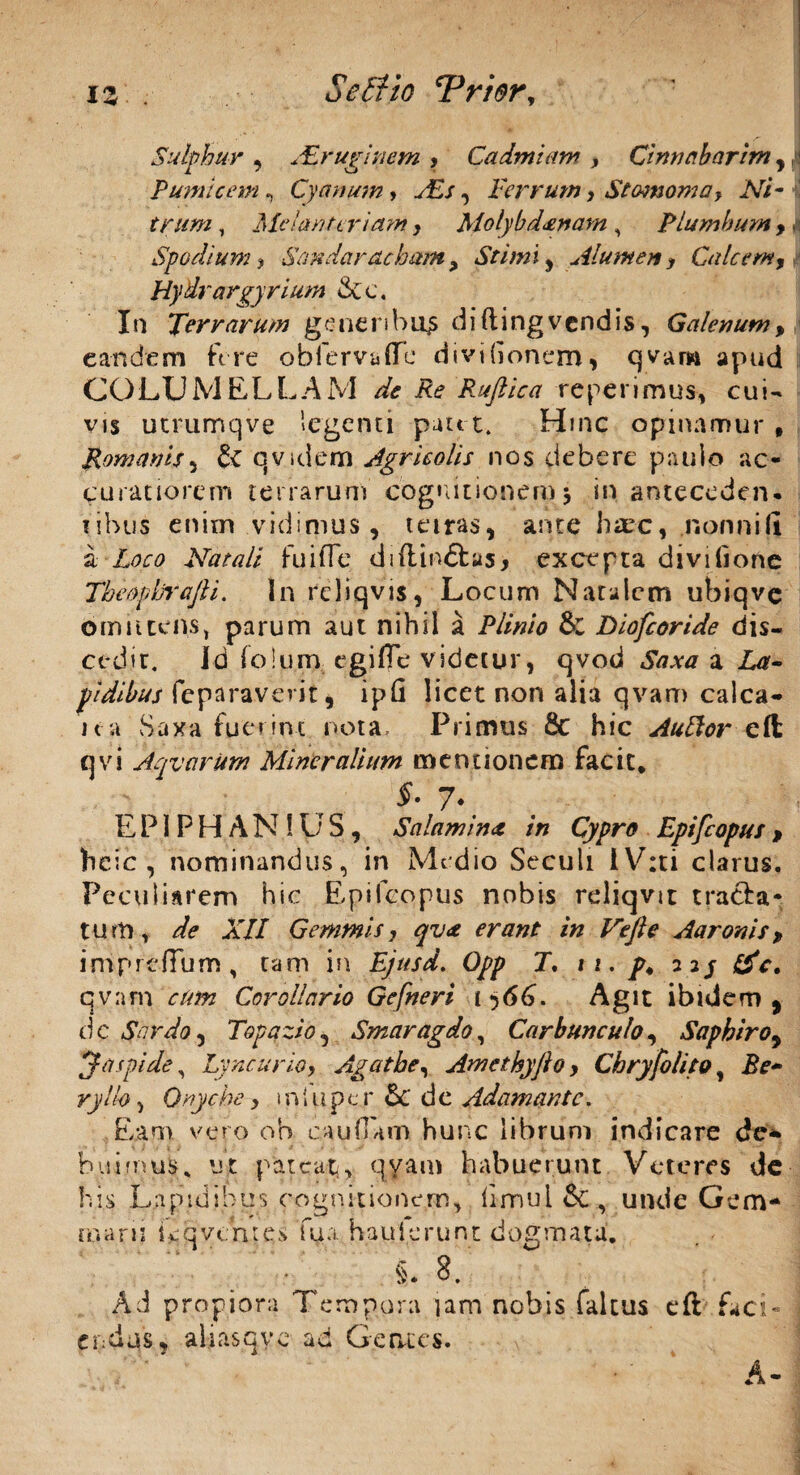 Sulphur , .'Eruginem , Cadmiam , Cinnabarim , Pumicem, Cyanum, ./£/, Ferrum, Stomoma, Ni¬ trum , Melanteriam , Molybd&nam , Plumbum , J Spodium y Sandamcham, St imi , Alumen, Calcem, HyUrargyrium &c. In Terrarum generibus diftingvendis, Galenum, eandem fere obfervaffe divifionem, cjvam apud COLUMELLAM de Re Rufiica reperimus, cui¬ vis utrumqve legenti putet. Hinc opinamur , Romanis3 qv.idetn Agricolis nos debere paulo ac¬ curatiorem terrarum cognitionem $ in anteceden¬ tibus enim vidimus, tetras, ante haec, .nonni(i a Natali fu i fle diftin£tas> excepta divifione Tbeophrafti. In rcliqvis, Locum Natalem ubiqvc omittens, parum aut nihil a Plinio & Diofcoride dis¬ cedit. id folum egifle videtur, qvod Saxa n La¬ pidibus fe paraverit, ipfi licet non alia qvam calca- ica Saxa fuerint nota. Primus 8c hic AuElor eft qvi AqvcirUm Mineralium mentionem facit* f • 7* E P1 P H A N 1U S, Salamina in Cypro Epifcopus , heic , nominandus, in Medio Seculi iV:ti clarus. Peculiarem hic Epifcopus nobis reliqvit tracfa- tum, de XII Gemmis, qv& erant in Vtfle Aaronis, impreffum, tam in Ejttsd. Opp J. i1. p, 22/ &c. qvam ctm Corollario Gefneri 1 566. Agit ibidem, dc $ardo, Topazio5 Smaragdo, Carbunculo, Saphiro9 y aspide, Lyncurio, Agathe, Amethyjlo, Chryfolitat Jte- r;;//<?, Onyche, 1 n I u p e.r & d e Adamante. Eam vero ob caullam hunc librum indicare de* hui mus. ut pateat, qvam habuerunt Veteres de his Lapidibus cognitionem, limul & , unde Gem¬ marii Lqvemes fua. hau i erunt dogmata. i* 8. Ad propiora Tempora jam nobis faltus eft faci¬ endus, aliasqyc ad Genus.