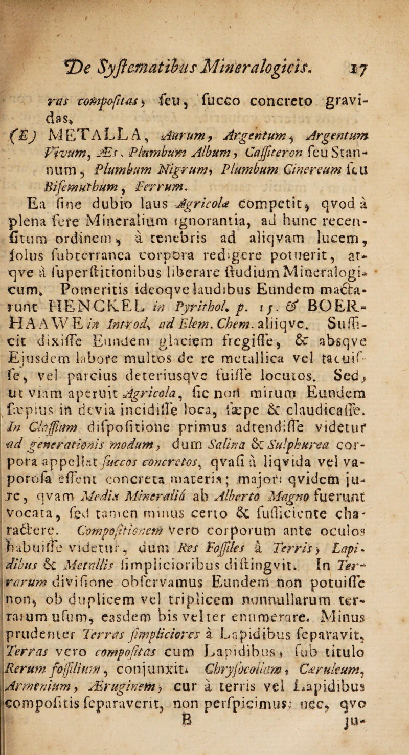 ras compafitas> feti, fucco concreto gravi¬ das» (E) M ET A L L A, Aurum, Argentum, Argentum Rivum ^ AEs, Plumbum Album, Cajfteron feu Stan¬ num , Plumbum Nigrumy Plumbum Cinereum itu Bifemuthum, Ferrum, Ea fine dubio laus JgricoU competit, qvod a plena fere Mineralium ignorantia, ad hunc recen- fitum ordinem, A tenebris ad aliqvam lucem, folus fubterranca corpora redigere potuerit, at* qve A fuperfiitionibus liberare ftudiUmMineralogi- cum* Porneritis idcoqve laudibus Eundem ma<5ta- runt HENCK.EL in PyrithoL p. rj. & BG ER- H A A W E in Intr od\ ad El-em. Cbem. a 1 i i q v e. Suffi¬ cit dixifTe Eundem glaciem fregiffie, absqve Ejusdem labore multos de re metallica vel tacuif- fe, vel parcius deteriusqvc fuiffie locutos» Sed^ ut viam aperuit Agricola, fic nort mirum Eundem fmpius in devia incidi ii e loca, ffiepe Lc claudicaffc. In Cltijfirm difpofttione primus ad tendi fle videtur ad generationis modumy dum Salina & Sulphurea cor¬ pora appellat faccos concretos% qvafi a liqvida vel va- porofa effient concreta materia; majori qvidem ju¬ re, qvam Media Minerali& ab Alberto Magno fuerunt Vocata, fed tamen mmus ceno &C fufliciente cha¬ ractere. Compoytionem Vero corporum ante oculos h a b u i ffie v i d e t u r, d u m Res Tojjlles a Terris > Lapi. diluis & Metallis limpiicioribus diftingvit» In Ter* rarum divifione obfervamus Eundem non potuiffic non», ob duplicem vel triplicem nonnullarum ter- rai um ufum, easdem bis vel ter enumerare. Minus prudenter Terras ftmpiiciares a Lapidibus fe paravit, Terras vero compofnas cum Lapidibus * fub titulo \Rerum fojfilimn, conjunxit* Ghryjbcolum* Cserukum, Armeniumy AEruginem> cur a terris vel Lapidibus cpmpofitis feparavem, non perfpicimus: nec, qvo B ju-