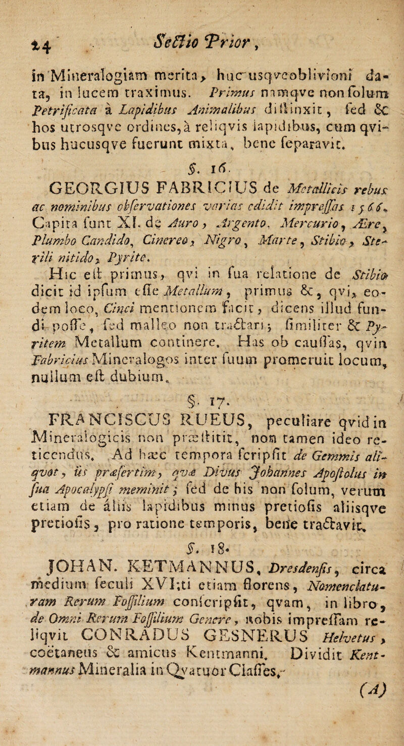 in'Mineralogum merita> huc usqveobHviont da¬ ta, in locem traximus. Primus rmnqvc n on io Ium Petri ficu tu a Lapidibus Animalibus di finxit, ted 6c hos utrosqvc ordines,a reiiqvis lapidibus, cumqvi- bus hucusqve fuerunt mixta, bene fepanmc. 5. • GEORGIUS FABRICIUS de Metallicis rebus: ac nominibus obfervationes varias edidit imprejjhs i $£6* Capita funt Xf.de Auro > Argento. Mercurio, Abre^ Plumbo Candido, Cinereo 3 Nigro, Marte, Stibio > St e~ rili nitido* Pyrite. Hic e it primus > qvi in fua relatione de Stibia dicit id ipfum tile Metallum, primus qvi* eo¬ dem loco, Cwi mentionem facit, dicens illud fun¬ di-poffe, fed malleo non uaffcarij fi milite r 6c Py- Metallum continere. Has ob caudas, qvirt Fabricius Mincralogos inter fuuai promeruit locum, nullum eft dubium,, §. 17. FRANCfSCUS RUEUS, peculiare qvidin Minerafogicis non prcsilitit, non tamen ideo re¬ ticendus. Ad hxc tempora Feripfit de Gemmis ali- qvot , iis pr<efertim, qv<e Divus “J oh annes Apoftohts m fua Apocalypfi meminit; (ed de bis nari folum, verum etiam de alus lapidibus minus pretiofis atiisqve pretiofis, pro ratione temporis, bene tractavit* $. 18* JOHAN. K E T M ANNUS, Dresdenfis, circa medium feculi XVI;ti etiam florens, Nomenclatu¬ ram Rerum Fojfilium conteri p iit, qvam, in libro, de Omni Retum Fofidium Genere, nobis impreflam rc- liqvii GONRADUS GESNERUS Helvetus, coetaneus & amicus Kemmanni. Dividit Kent- mannus Mineralia in Qva tijdr Clafies^