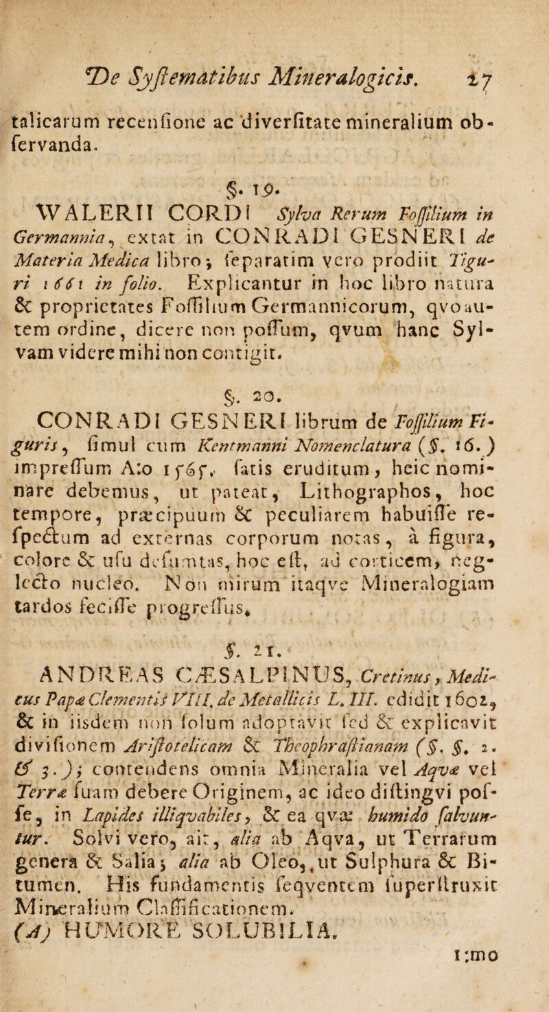 talicarum recenfione ac diverfitate mineralium ob- fervanda. §• WALERII CORDI Sylva Rerum FoJJilium in Germannia, ex tat in CON R A D i G ES NERI de Materia Medica libro *, i e pararim vero prodiit 'Tigu- ri 1661 in folio. Explicantur m hoc libro natura & proprietates Eoffilium Germannicoruni, qvoau- tem ordine, dicere non potTum, qvum hanc Syl- vam videre mihi non contigit. CONRADl GESNERl librum de Fojjitium Fi* guris , fimul cum Kent manni Nomenclatura (§. 16.) impreffum A;o if6f, fatis eruditum, heie nomi¬ nare debemus, ut pateat, Lithographos, hoc tempore, praecipuum St peculiarem habuifie re- fpedium ad externas corporum notas, a figura, colore & ufu defumtas, hoc cilr ad corticem, neg- leclo nucleo. Non mirum itaqve Mineralogiam tardos feci (Te progrefius* $. 2.1. A N D R E A S C/ES ALPINUS, Cr e tinus, Medi- tus Pap£ Clementis VI II. de Metallicis L. III. ediditlfiot, & in iisdem noli lolum adoptavit fed & explicavit divifionem Arifiotelicam 5t Theophraflianam (§. §. i. & 3.); contendens omnia Mineralia vel Aqv<e vel Terra fuam debere Originem, ac ideo diftingvi pof- fe, in Lapides illiqv abii es y & ea qvai humi do [alvun- tur. Solvi vero, ait, alia ab Aqva, ut Terrarum genera & Salia $ alia ab Oleo, tut Sulphura & Bi¬ tumen. His fundamentis feqventem fuperllruxic M i rfcerali u m Cia ffi fi cati o ne m. (Aj HUMORE SOLUBILIA. i;mo