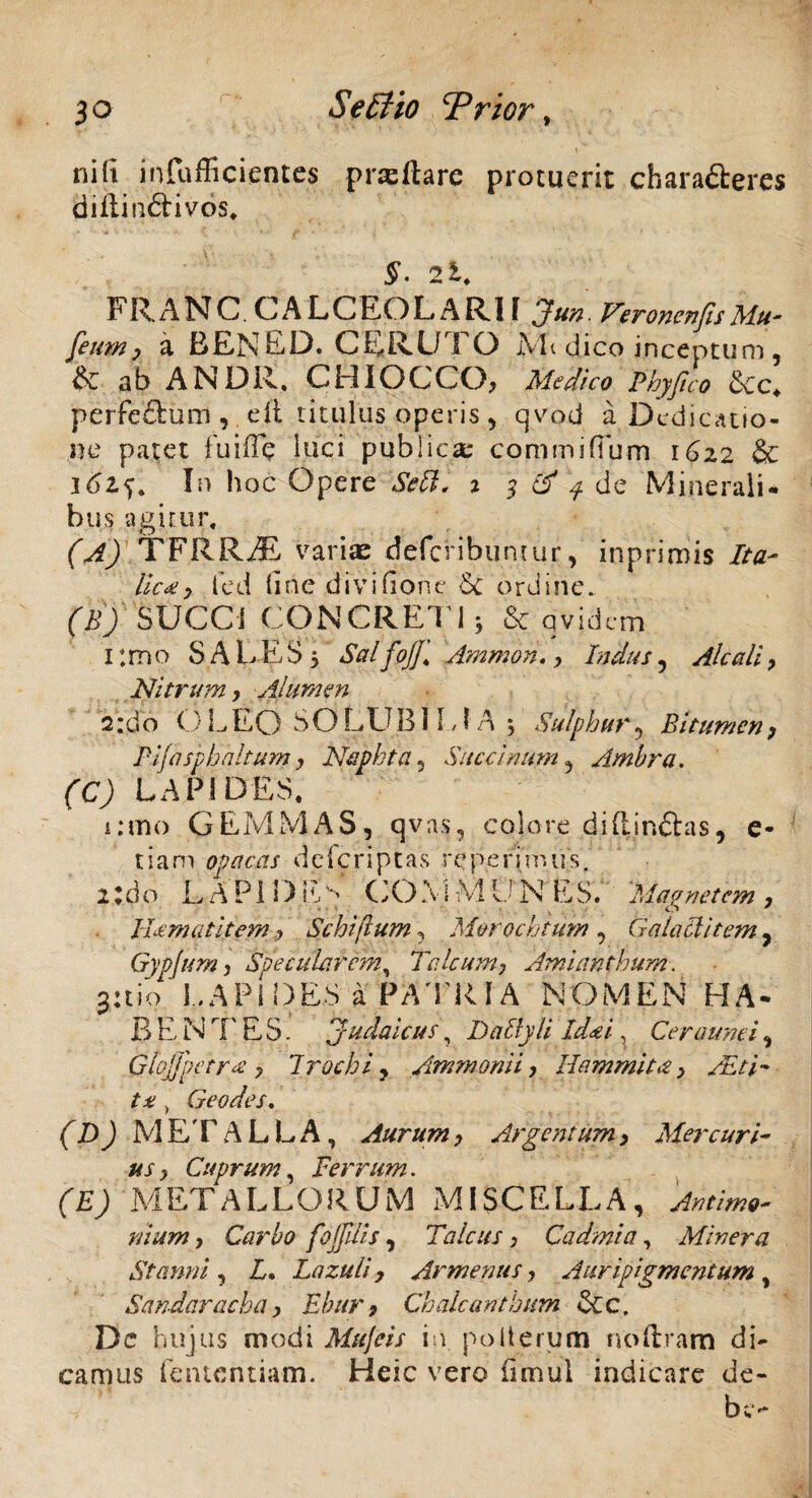 nili infufficientes pneltare proruerit characteres diilinftivos. §• 2l. FRANC CALCEO LARI l Jun. Veronenfis Mu- fetim ) a EENED. CERUTO M< dico inceptum, & ab AN DR. CHI OCCO, Medico Phy flo &c* perfe&um , di titulus operis , qvod a Dedicatio¬ ne patet fuiffe luci publica; commi (Tum 16z2 & 1In hoc Opere Sebi. % 3 & q de Minerali¬ bus agitur, (A) TERRAS varias defcribumur, inprimis Ita- lic*, fed (irte diviGone £c ordine. (B) SUCCi CONCRETI} & qvjdcm Itmo SALES 5 SalfoJJ* Amnion», Indus , Alcali, Nitrum > Alumen 2:do O LEO SO LUB1 EIA , S'ulphur , Bitumen, PJjaspbaltum, Naphta , Succinam , Ambra. (C) LAPIDES. i ano GEMMAS, qvas, colore di (linitas, e* tiam opacas defcriptas rcperimus. 21 d o LAP11MM CO \ i M 1.1 N E S. Magnetem , Jhcrnatitem.? Schiftum , M&rochtum , Galaclitem, Gypjum j Specularem, Talcum, Amianthum. juio LAPIDES a PATRIA NOMEN HA- B E N rF E S. Judaicus, Daily li Id# i, Ceraune i, Ghjjpctr# ? Trochi, /mmonii, Hammita, /Etk ta , Geo des. (D) METALLA, Aurum > Argentum, Mercuri¬ us y Cuprum, Ferrum. (E) METALLORUM MISCELLA, /7/Vw, Carbo fojflis, Talcus, Cadmi a, Miner a Stanni , B. Lazuli, Armenus, Auripigmentum , Sandarachay Ebur9 Chalcanthttm &c, Dc hujus modi Mujeis in poiterum noftram di¬ camus fententiam. Heic vero Gtnul indicare de¬ be-