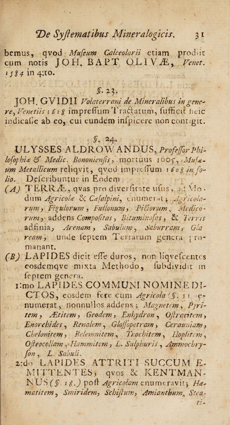 - . * bcmus, qvod Mufeum Calceolarii etiam produc cum notis JOH, BAPT QLIViE, Venet. 1J84 in 4’.to. £♦23. J0H, G VI DI I Volaterrani de Mineralibus in gene' re, Venetiis i 61 $ imprdTum Tractatum, fufficit heic indiacalle ab eo, cui eundem inlpicerc non contigit. §. 24. ULYSSES ALDROW ANDUS, ProfeJJbrphi- lofophia & Medie. BononienfiSy mortuus i6op, Afuf<e- um Metallicum reliqvit, qvcd imprdTum 1 Co$ in fo¬ lio. Dcfcribuntur in Eodem (A) TERRdE, qvas pro diverfitate ufus, ad. Mo ¬ ti i 1 m Agricola & Cnfalpini, enumerati Ag r i cola- rum y Figulorum y Fullonumy PiCiorumy Medico - rum? addens Compofitas > Bitumino fas > 2;C Terris adjfinia, Arenam y Sabulum , Saburram, 0/a ream y unde ieptem Terrarum genera *-ro- m a nant. (B) LAPIDES dicit efTe duros, non liqvefcemcs eosdemqve mixta Methodo, lubdividit m feprem genera. i:mo LAPIDES COMMUNI NOMINE DI¬ CTOS, eosdem fece cum Agricola (§. n e- numerat, nonnullos addens ; Magnetem, Pyri- tem y Alt it em y Geodem y Enhydron , Oftrantem> Enorchides, Renalem, Glojjbpetram y Cerauniam, Chelonitem y B e!em ni t em, Troe hi t em, Hoplitem, OJleocollam, Ha mm i tem y L. Sulphuris, Ammocbry- fon , Z. Sabuli. 2:do LAPIDES ATTRITI SUCCUM E- MITTENT ES 3 qvos & RENTMAN- NUSff 1 £0 poft Agricolam enumeravit i matitem, Smiridem, Schiftumy Amianthum, «SYe# -