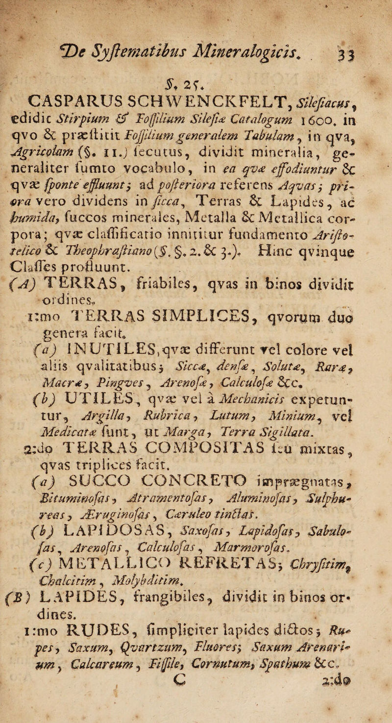 $* 2?* CASPARUS SCHWENCKFELT, Sile fiam, cdidic Stirpium 0 Fojfdium Silefia Catalogum 1600, in qvo & prae it icit Fojjjiiium generalem Tabulam, in qva, Agricolam (§. ii.jiecutus, dividit mineralia, ge¬ neraliter fumto vocabulo, in ea qua effodiuntur 6c qvse fponte effluunt, ad pojhriora referens Aquas j pri¬ ora vero dividens in ficca, Terras &: Lapides, ac frumida, fuccos minerales, Metalla Metallica cor¬ pora; qva: claffificario innititur fundamento Arifto- teiico & Theophrafiiano{§. §9 2. £c 3»). Hinc qvinque Clufles profluunt. (A) TERRAS, friabiles, qvas in binos dividit ordines, x:mo TERRAS SIMPLICES, qvorum duo genera facit, (a) INUTILES,qvae differunt ve! colore vel aliis qvalitatibus$ Sicca, denfe, Soluta, Rara, Macra, Pingues , Arenofe, Ca/culofe 5cc, (b) UTILES, q v ae ve 1 a Mechanicis ex pe tu n- tur, Argilla, Rubrica, Lutum, Minium, vel Medicata funt, ut Marga, Terra Sigillata. 2:do TERRAS COMPOSITAS ieu mixtas, qvas triplices facit, (a) SUCCO CONCRETO impr^gnatas. Bitumino fas , Atr amento fas, Aluminofas , Sulphu¬ reas y Air agino fas, Candeo t inhias. (b) LAPIDOSAS, Saxofas, Lapidofas, Sabulo- /2/, Arem fas, Calculofas, Marmor ofas. (c) Ni ET A L L ICO R EF R ET A S y Chryfitim^ Chalcitim, Molybditim* fi?) LAPIDES, frangibiles, dividit in binos or¬ dines. i:mo RUDES, fimpliciter lapides di&osy Ru« pes, Saxum, Quartzum, Fluores} Saxum ArenarU um, Calcar eum. Fi file, Cornutum, Spathum &c„