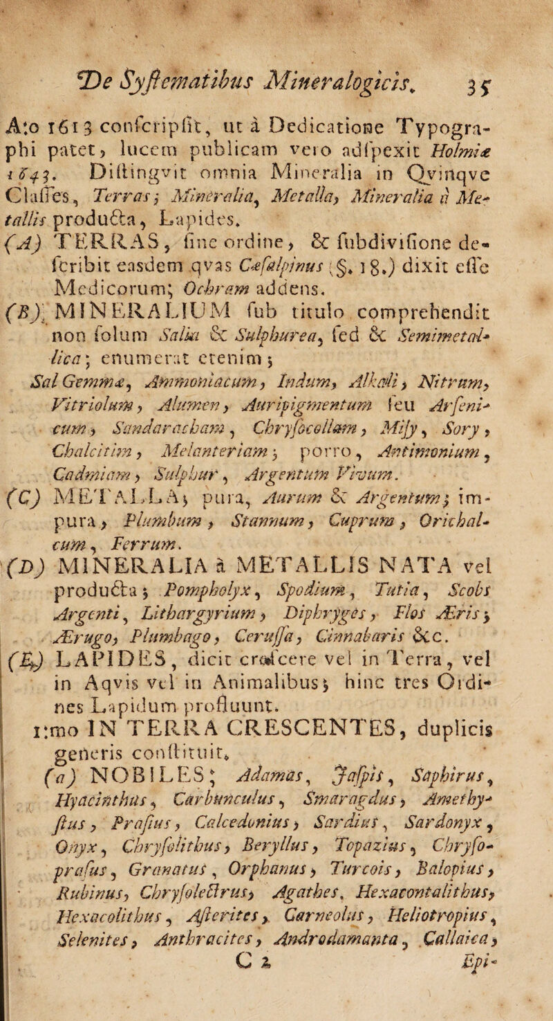 A:o t61 3 confcripflt, ut a Dedicatione Typogra- pbi patet 5 lucem publicam vero ad (pexit Holmia 1641. Diftingvit omnia Mineralia in Qvinqve Clades, Terrasj Mineralia, Metalla, Mineralia a Me* tallis produdla, Lapides» (A) TERRAS, tine ordine> & fubdivifione de- feribit easdem qvas C<efalpjnus <;§* ]g.) dixit efle Medicorum; Ochram addens. ('^■'MINERALIUM fub titulo comprehendit non folum Salia & Sulphurea, ted fic Semimetcd* lica) enumerat etenim 5 Sal Gemmee, Ammoniacum , Indum, Alkaii > Nitrum, Vitriolum, Alumen, Auripigmentum leu Arfeni* eum , Scindaracham , Chryjbc ollam, Mijy, Sony , Chalcithn, Mefanteriam 5 porro, An limonium , Cadmiam, Sulphur, Argentum Vivum. (C) METALLA* pura, Aurum dc Argentum} im¬ pura > Plumbum, Stannum, Cuprum, Orichal- cum Ferrum. (D) MINERALIA a METALLIS NATA vei produdla •, Pompholyx, Spodium, Tuti a, iVtfAr Argenti, Lithargyrium, Diphryges, Flos Acris $ Aerugo, Plumbago, Cerujja, Cinnabaris dec. (Ty LAPIDES, dicit cro*fcere vel in Terra, vel in Aqvis vel in Animalibus * hinc tres Ordi¬ nes Lapidum profluunt. pmo IN TERRA CRESCENTES, duplicis generis conftittiit* (a) NOBILES; Adamas, Jafpis, Saphirus, Hyacinthus, Carbunculus, Smaragdus, Ameihy- flus , Prafms, Calcedonius, Sardius, Sardonyx , Onyx, Chryfelitbus, Beryllus, Topazius, Cbryfo- prafus, Granatus , Orphanus, Turcois, Balopius , Rubinus, Cbryjoleftrus> Agathes, Bexaeont ali thus, Hexacolithus, Afterites, Garneolus, Beliotrophis, Selenites, Anthracitcs, Androdamcmta, Callaiea, C 2,