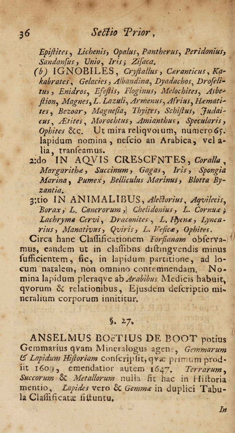 Epiftites , Lichenis, Opalus, Pantherus^ Peridonius, Sandanfus, Unio, /rer ,* Zifaca, (b) IGNOBILES, Cryft alius, Car anticus, /Ttf- kabrates\ Gelacies, Albandina, Dyadachos, Drofeli- tm , Enidros, Efeftis, Floginus, Melochites, fiion^ Magnes^ L. Lazuli, Armeniis, Afrius, Hamati* tes, Bezoar, Magnefia, Thyipes, Schijius, Judai¬ cus^ Asiites, Morochtus, Amianthuf > Specularis, Ophites &c, Ut mira reliqvoium, numerpdf. lapidum nomina, nefcio an Arabica, vel a- lia, tranfeamus. a:do IN AQVIS CRESCENTES, €fcr*Zfa , Margarith£, Succinum, Gagas, /w > Spongia Marina, Pumex, Belliculus Marinus, Blotta By¬ zantia. 3;tio IN ANIMALIBUS, AleBorius, Aqvilecis, Borax, L. Cancrorum ,\ Chelidonius, L. Cornua , Lachryma Cervi, Draconi tes , Z4 lfycn<e, Lyncu - rius, Manativus, Qviris, L, Vefic*, Ophites. Circa hanc Claffificationem Eorfianam obferva- mus, eandem ut in claffibns diftmgvendis minus fufficientem, Hc, in Iapidum partitione, ad log¬ eum natalem, non omnino contemnendam. No¬ mina lapidum pleraqve ab Arabibus Medicis habuit, qvorum & relationibus, Ejusdem deferiptio mi¬ neralium corporum innititur, §♦ 2,7» ' ANSELMUS BOeTIUS DE BOOT potius Gemmarius qvam Mincralogus agen , Gemmarum Cf Lapidum Hiftoriam Confcripfit,qvie primum prod¬ iit 1609, emendatior autem 1647, Terrarum, Succorum & Metallorum nulla fit hac in Hi Horia mentio. Lapides vero & Gemm* in duplici Tabu¬