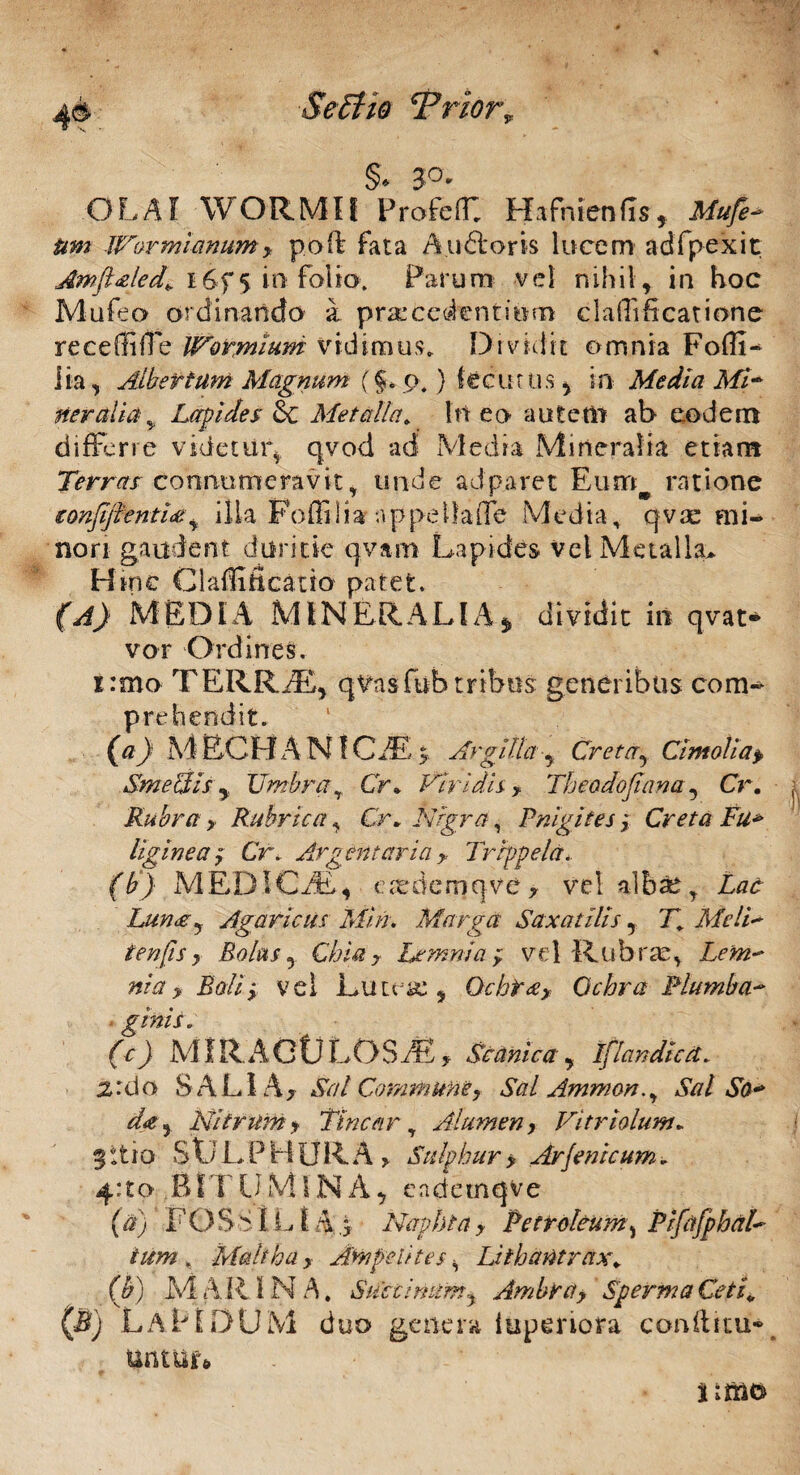 §> 3°* OLAI WORMIf Profeff: Hafnienfis, Wormianum? poft fata A.udtoris lucem adfpexit Amft&led* 16f 5 in folio. Faru m vel nihil, in hoc Mufeo ordinando a procedentium claffificatiohe receffiffe IVotmium vidimus. Dividit omnia FoflI- lia, Albet tum Magnum (§* p.) fecurus , in Media Mi- ner alia * Lapides Sc Metalla, In eo autem ab eodem differre videtur* qvod ad Media Mineralia etiam Terras connumeravit * unde aJparet Eunaw ratione eonfflenti#, illa Poffilia appeilaiTe Media, qvae mi¬ nori gaudent duritie qvam Lapides vel Metalla* H mc Claffificatio patet. (A) MEDIA MINERALIA* dividit in qvat* vor Ordines. i:mo TERRAE, qvasfub tribus generibus com¬ prehendit. (a) MECHANICAE^ Argilla■, Creta, Cimolia> SmecUs, Umbrar Cr* Viridis-? Theodojiana, Cr. Rubra > Rubrica , Cr» Nigra, Pnigites j Creta Fu* liginea? Cr. Argentaria ?, Trippela. (b) M EDIC AE * e ode m qvc , vel albae , Zac Luna? Agaricus Min. Marga Saxatilis, 71 MeIV ten fis y Bolas, Chia? Lemnia? vel Rubrae, vel Lutea:, Qchta? Ochra Plumba¬ ginis. (c) M1R A O U L O S /E , Sitanie a , Iflandicct. ardo SALIA, *Sy7/ Commune, Sal Ammon., Sal So* d$y Nitrum y Vincar, Alumen, Vitriolum. 511 i o S Ai L P H ORA > Sulphur > Arfeni cum. 4:to BITUMINA, e a de mq ve (#) F O S > t L1A d Naphta ? Petroleum, P ifafph al¬ ium , Maltha ? Amfetites, Lithantrax» (£) MARINA. Suetimim? Ambta? SpermaCeti„ (B) LAPIDUM duo genera lupenora conltim*» untur» iumc»