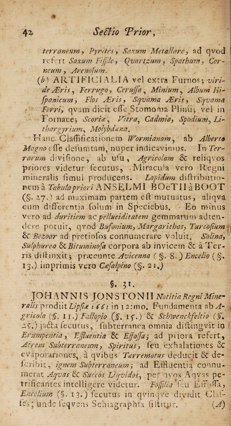 terraneum, Pyrites, Saxum Metallarey nd qvod rcf; vi Saxum Fijjile, Qvartzumy Spatham, Cor¬ ticum y Are notum. * (b) A Rrl 1F1C1 A LIA vel extra Furnosviri¬ de Acris, Ferrugo > Cerujfa, Minium, Album Hi- /panicum y Flos Air is y ' Sqvama Arisy Sqvama Ferriy qvam dicit effe Stomotna Pliniij vel in Fornace; Scoria y Vitra, Cadmi a. Spodium 5 £/- thargyrium, Molybdena, Hanc Clafflfi cati onero IVormiannm5 nb Alberto Magno c fle defututam, nuper indicavimus. In 7>r- rarum divifione, ab iFu, Agricolam & reiiqvos priores videtur fecurus, .Miracula vero Regni mineralis innui producens. Lapidum diilributio- nem I Takilapriori ANSELMI BOeTIl a BOOT (§. zy.) ad maximam partem eft■mutuatus> aliqva cum differentia folum in Speciebus. Eo minus vero ad duritiem ac pelluci ditat em gemmarum ad ten¬ dere potuit.* qvod Bufoniumy Margarithas> Tureo [tum &C Bezoar ad pretiofos connumerare voluit. Sali na> Sulphurea &Bituminofa corpora ab invicem & a Ter¬ ris diffinxit $ pnceunte Avicenna ( §. 8. ) Encelio (§. 13*) imprimis vero Cafalpim (§. 2 i4) §* JOHANNIS JONSTONII Notitia Regni Minem Talis prodiit Lippae 1661 in 12 uno, Fundamenta ab^f- gricola {■§, II.) Fallopio (§. I f.) 6v Sch)venckfeltio (§+ 2S.) jadfca fecutus, fobterranea omnia dift-ingvit in Erumpentia, Ejfluentia &: Effojfa; ad priora refert, Aerem Subterraneum y Spiritus y feu exhalationes cC e vlp orario nes, a qvibtis T&rremotus deducit & de- Icribit, ignem Subterraneumj ad Effluentia connu¬ merat Aqvas & Succos UqvidoSy pe avos Aqvns pe- trificantes intelligere videtur. Fojjilia f;u Etrbffa, F melium (§. 13.) fecutus in qvinq v e d tv idit Cia f- fesq: unde leqvens Schiagraphta (lltupr. (A)