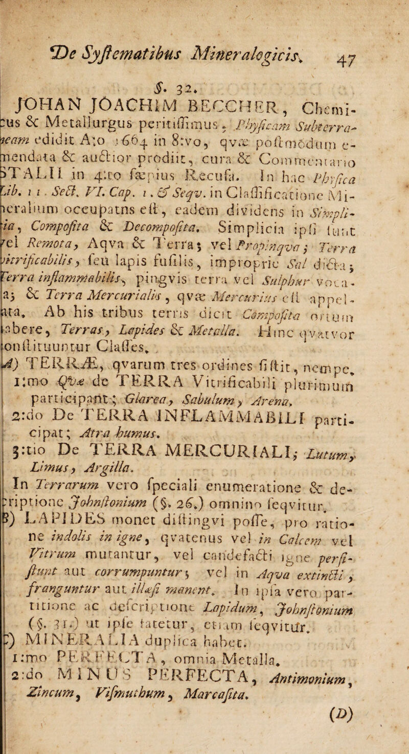 §• 32* JOHAN J0ACH1M BECCHER, Cheml- :us 2c Metallurgus perit iffirnus, Phy fi eam Subterra¬ neam edidit A;o .1664 in 8:vo, qvas podmddum e- m en dat a & audior prodiit, cura 6c Commentario 5TALII in 4:1:0 far pius Recufa. in hac Phvfica Lib, 1 1. Sebi. VL Cap. i. o Seqv. in C i adi fi canone M f- leralfum occufmns eil, eadem dividens in Simpli- /V, Compofita & Decompofita. Simplicia ip{] ttirit M Remotay Aqva & 1'erra 5 vel Propinqva Terra ynrificabUis, feu lapis fufllis, improprie Sal dida* Terra inflammabitis^ pingvis terra vel Sulphur voca- a5 & Terra Mercurialis , qv& Mercurius cli appel- k-a. Ab his t-ribus terris dicit Compofita ortum tabere, Terras, Lepides & Metalla. Hinc qvatvor ion(lituuntur Clades* mO TERRAE, qvarum tres ordines fidit, nempe* i.nro dc TERRA Vitnficabili plurimum participant; Glarea, Savulum, Arena, 2:do De TERRA IN FLAMMA BILI parti- cipat; Atra humus. 3:110 De TERRA MERCURIALI,- Lutum,- Limus, Argilla. In Terrarum vero Tpeciali enumeratione & de- rriptione Jobn/hmum (§, 2C.) omnino feqvitur, B) LAPIDES monet diftingvi polTe, pro ratio¬ ne indolis in igne, qvatenus ve) in Calcem vel Vitrum mutantur, vel caridefadi igne per fi- fiunt aut corrumpuntur*, vel in Aqva extin51 i , franguntur aut i IU fi manent. In ipfa vero par¬ titione ac Jeicrip tiont Lapidum, John fit ornum (§. 3if) ut i pie tacetur, etiam ieqvittfr* fi) M i N ER. A LIA duplica habe t. i.vmo PERFECTA, omnia Metalla* 2’do M I jN O S PERFECTA, Antimvnium, Zincum, Vifimuthum , Marcafita. (D)