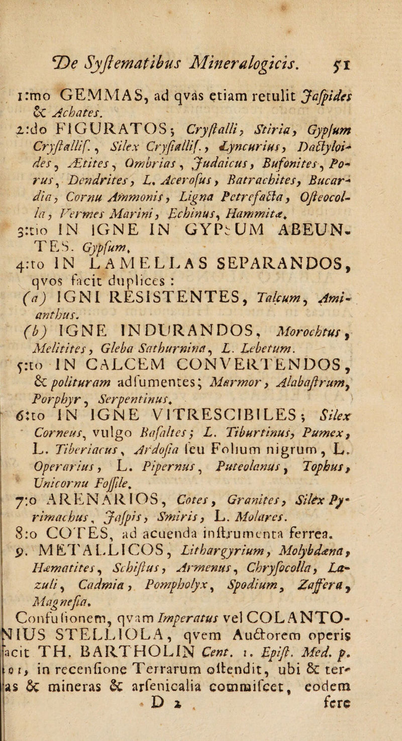 i:mo GEMMAS, ad qvas etiam retulit Jcfpides 5c Achates. 1:do FIGURATOS ♦, Cry/lalli7 Stiria> Gypfum Cry fallif., Silex Cryfiallif., Lyncurius, DaftyloV des, ALtites, Gm brias , Judaicus, Bufoni tes, Po* rus, Dendrites, L, Acer ofu s, Batrachites, Bucar- dia, Cornu Ammonis ? Ligna Petrefabla y Ojieocol- la, Vermes Marini j Echinus y Hammit<t> 3:tio IN IGNE IN GYPSUM ABEUN¬ TES. Gypfum* 4.T0 IN LAMELLAS SEPARANDOS, qvos facit duplices : (a) IGNI RESISTENTES, Talcum, AmV anthus. (b) IGNE IN DURANDOS, Morocktus, Melitites, Gleba Sathurnina, L. Lebetum. pto IN CALCEM CONVERTENDOS, & polituram ad i umentes; Marmor > Alabafirumy Porphyr, Serpentinus, 6:to IN IGNE VITRESCIBILES; Silex Corneus, vulgo BafaltesL. Tiburtinus, Pumex, L. 77 heri acus , Ardo fi a 1 e u F o I j u m nigrum, L. Operarius, L. Pipemus, Puteolanus, Tophus, Vnicornu Fojfle. 7:0 ARENARIOS, Ctffe/, Granites, Silex Py- rirnachus, Jafpis> Smiris > L. Molares. 8:0 COPES, ad acuenda in linamenta ferrea, p. METALLICOS, Lithargyrium, Molybdena, LUmatites, Schiflus, Armeniis, Chryfocolla, La- zuli, Cadmi a , Pompholyx, Spodium > Zajfera , Magnefia. Confu(ionem, qvam Imperatus velCOLANTO- SflUS STELLIOLA, qvem Au&orem operis acit TH. BARTHOLIN 1. Epifi. Med, p, 01, in recenfione Terrarum ollendit, ubi ter-* as & mineras & arfenicaiia cocniuifcet, eodem