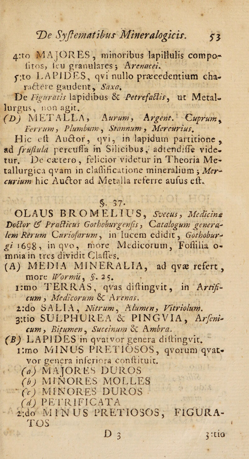 4:ro MAJORES, minoribus lapillulis compos litos, i eu granulares > Arenaceis' g;to LAPIDES, qvi nullo procedentium cha¬ ra <Rere gaudent. Saxa* De Figuratis lapidibus &C PetrefaUis^ ut MetaL lurgus, non agit. (») M ET'A LLA , A urum, A rgent. Cuprum , Ferrum y Plumbum , Stannum y Mercurius«, H ic e it Au&or, qvi, in lapidurn partitione, ad fruftula pereuffa rn Silicibus, adtendiffe vide* tur. De cetero , felicior videtur in Theoria Me- tallurgica qvam in claflificatione mineralium y Mer¬ curium hic Auftor ad Metalla referre aufus elL §< 37. OLAUS BROMEL1US} Svccus y Medicina Do flor & PraBicus Gothohurgenfisy Catalogum genera* lem Rfoum Curiofarum, in lucem edidit, Gothobur- gi 1698 > in qvo, more Medicorum, Foffilia o- mnia in tres dividit OlafTes. (A) MEDIA MINERALIA, ad qvae refert, more IfFormiiy £.25. i:mo TERRAS, qvas diftingvit, in Artifi¬ cum y Medicorum 8c Arenas. 1: d o SALIA, Ni trum, A lumen y Vi trio lum. 3:tio SULPHUREA & PINGVIA, Arfienk cumy Bitumen, Succinam & Ambra. (B) LAPIDES in qvat vor genera diftingvit. i:mo MINUS PRETIOSOS, qvorum qvat- vor genera inferiora conftituic. (a) Majores duros (b) MINORES MOLLES ' (c) MINORES DUROS (d) PETRIFICATA 2;do MINUS PRETIOSOS, FIGURA¬ TOS