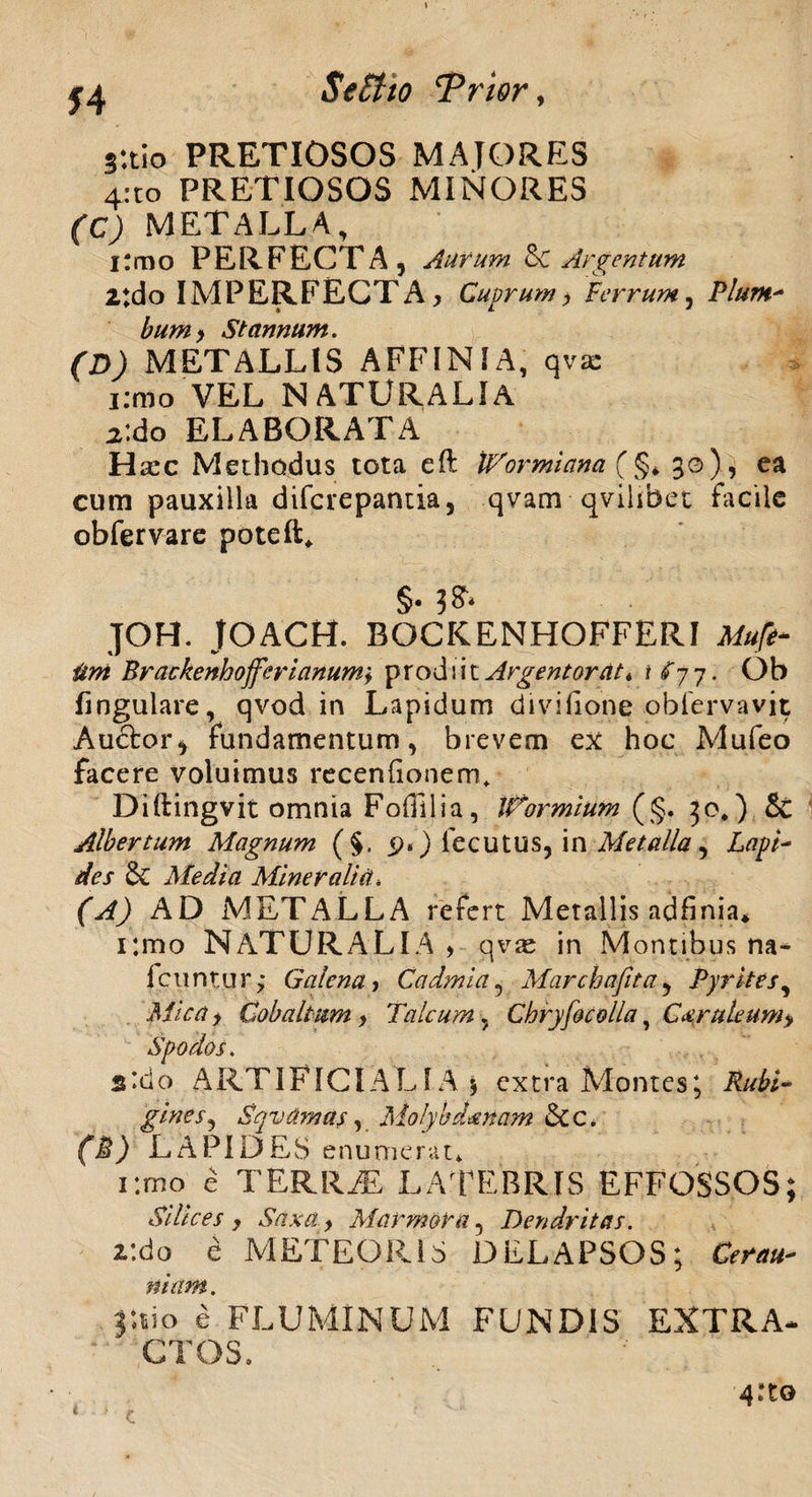 j:tio PRETIOSOS MAIORES 4:to PRETIOSOS MINORES (C) METALLA, i:rno PERFECTA, Aurum & Argentum 2:do IMPERFECTA, Cuprum, Cerrum, Plum¬ bumStannum. (D) METALLIS AFFINIA, qvae i:mo VEL NATURALIA X.dto ELABORATA H xc Methodus tota eft VAormiana (§* 30), ea cum pauxilla difcrepantia, qvam qvihbet facile obfervare poteft* §. 3* JOH. JOACH. ROCKENHOFFERI Mufi- itni Brackenhojferianumi prodiit Argentorate t £77. Ob lingulare, qvod in Lapidum divifione obiervavit Au£tor* fundamentum, brevem ex hoc Mufeo facere voluimus recenfionem* Diftingvit omnia Foffilia, Wormium (§. 30,) & Albertum Magnum (§, 9.) fecutus, in Metalla, Lapt~ des & Media Mineralia. (A) AD METALLA refert Metallis adfinia* i:mo NATURALIA > qvae in Montibus na- Icuntur; Galena, Cadmi a, Marchafita, Pyrites, Af/Vrt > Cobaltum, Talcum, Chryfocolla ? C&ruleum> Spodos. s*do ARTIFICIALIA 5 extra Montes; Rubi¬ gine s, Sqvtimas, Molybdaenam &tc. (M) LAPIDES enu merat» i:mo e TERRAE LATEBRIS EFFOSSOS; Silices , Saxa, Marmora, Dendritas. r.do e METEOR1S DELAPSOS; CW**»- j*.iio e FLUMINUM FUNDIS EXTRA¬ CTOS.