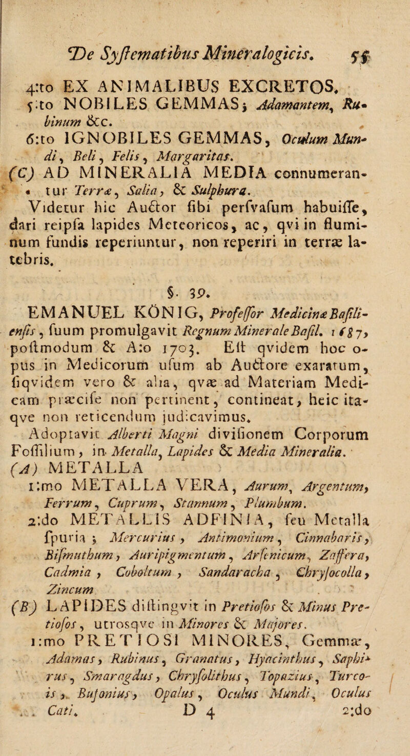 4:to EX ANIMALIBUS EXCRETOS, fito NOBILES GEMMAS i Adamantem, Rti• binum 6cc. 6:to IGNOBILES GEMMAS, Oculum Mun- di, Beli, felis , Margarita.r» (C) AD MINERALIA MEDIA connumeran- « tur Terr<e, Salia, &C Sulphura. Videtur hic Au&or fibi perfvafum habuifle, dari reipfa lapides Mcteoricos, ac, qvi in flumi¬ num fundis reperiumur, non reperiri in terras la¬ tebris. §• 39. EMANUEL K 0 N IG, Profeffor MedicinaBafili- enfts, fuum promulgavit Regnum Minerale B afd. i i g-/> poflmodum A:o 1703. Elt qvidem hoc o- pus in Medicorum ufum ab Auttore exaratum, liq videm vero 8c alia, qvas ad Materiam Medi¬ cam prsecile non pertinent, contineat, heic ita- qve non reticendum judicavimus. Adoptavit Alberti Magni divilionem Corporum Fo{Elium , in- Metalla, Lapides Sc Media Mineralia. (A) METALLA > i:mo METALLA VERA, Aurum, Argentum, Ferrum, Cuprum, Stannum, Plumbum. 2:do METALLIS ADFIN/A, feu Metalla fpuria j Mercurius , Antimonium, Cinnabaris, Bifmutbum, Auripigmentum, Arfcnicum, Zaffer a, Cadmia , Coboltum , Sandaracha , Chryjocolla > Zincum (B) LAPIDES diflingvvt in Pretiofbs Sc Minus Pre- tiofos, utrosqve in Minores &C Majores. 1 :mo PRETIOSI MINORES, Gemma*, Adamas, Rubinus, Granatus, Hyacinthus, Saphi* rus, Smaragdus, Chryfolithus, 1'opazius, Tureo- is, Bujonius, Opalus, Oculus Mundi, Oculus ... Cati, D 4 2;do