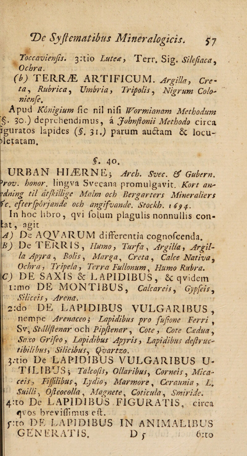 Toccavienfis. 3:tio Lutea, Terr, Sig. Silefiaca, Ochra. (b) TERRAE ARTIFICUM. Or- ta, Rubrica, Umbria, Tripolis, Nigrum Colo- nicnfe\ Apud Navigium fic nil ni fi Wormianam Methodum [§• 30.) deprehendimus, a Johnftonii Methodo circa 5 gu ratos lapides (5. 31 ♦) parum audam & locu¬ pletatam. 5*. 40. URBAN HT7ERNE> Arch. Svec. & Gubern. prov. honor, lingva Svecana promulgavit, /7«^ ?dning til atfkilhgc Malm och Bergarters Mineraliers fc, efterfporjande och angifvande. Stockb. 1694. In hoc libro, qvi lolum plagulis nonnullis con- bt, agit De AQVARUM differentia cognofcenda. De TERRIS, r*r/a, Argilla, Argii- la A pyra, Bolis, Marga, Creta, Calce Nativa, Ochra , Tripela, Terra Fullonum, Humo Rubra. C) DE SAXIS & LAPIDIBUS, & qvidem I: m o DE M O N TIB U S , Cale areis, Gypfeis , Siliceis, Arena. \ 2.*do DE LAPIDIBUS VULGARIBUS, nempe Arenaceo; Lapidibus pro fupone Ferri , Sv, St ali genar och Pipflenar, Cote Cadua , Saxo Grifeo, Lapidibus Apyris, Lapidibus dejlruc' tibilibus, Silicibus, Qvartzo. ?.*tio De LAPIDIBUS VULGARIBUS U- T ILIBUS; Falco fis, Ollaribus, Corneis, Mica- ee/7, Fiffdibus, Lydio, Marmore, Ceraunia, L, Suilli, Qfteocolla , Magnete, Coticula, Smiride. 4*to De LAPIDIBUS FIGURATIS, circa «jvos breviffimus eft. f:to DE LAPIDIBUS IN ANIMALIBUS GENERATIS, D; 6:to