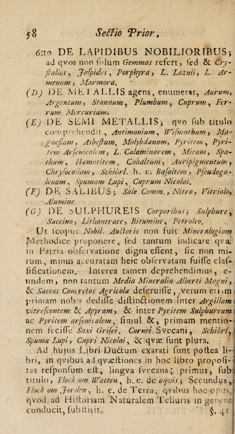 (5:to DE LAPIDIBUS NOBILIORIBUS; ad qvos non folum Gemmas refert, fed & Cry- jl alios, ffnfpides, Porphyra, E. Lazuli, X. menum > Marmora, (D) D E JVi E i ALEIS agens, enumerat, Aurum, Argentum, Stannum, Plumbum , Cuprum, Ecr- rum, Mercurium. DE SEMI META LEIS 3 qvo fub titulo comprehendit, Antimonium, Wifmnthum, Ma- gnefam, Asbeflum, Molybdanam, Pyritem, Pyri- i em Arfenicalem, E. Calaminarem, Micam, Aptf- fkw, Hcematitem, Cobditum> Auripigmentum , Ch ryfoc ollam y Sc biuri, h. e. Bafaltem , Pfe udo ga¬ lenam , Spumam Lupi, Cuprum Nicolai, (F) DE SALIBUS, SWe Comm., Nitro y Vitrioloy Alumine. (G) DE SU EPHUREIS Corporibus y Sulphure, Succino y Llthantrace , Bitumine, Petroleo. Ut ioopus Nobil. Auctos is non luit Miner alogiam Methodice proponere, fed tantum indicare qvai in Patria obfervatione digna efflent, fle non mi¬ rum, minus accuratam heic obfervatam fuiffe claf- fiEcationem. interea tamen deprehendimus, e- undem, n o n r a n t u m Media Mineralia Alberti Magni, & Succos Concretos AgricoU de (erui fle, verum et i im primam nobis dedi fle diftin&ionem inter Argillam vitrefcentem &c Apyram, 6c inter Pyritem Sulphureum ac Pyritem arfenicalem, fimul £c, primam mentio-- nem tec i fl e Grifei, Cornei Svecani, SchibrlA Spumee Lupi y Cupri Nicolai y qvte funt plura. Ad hlijus Libri Ductum exarati funt poltea li¬ bri, in qvibus ad qvieftiones in hoc libro propofi- tas refponfum elt, lingva fvecana; primus, fub titulo, Flockom UFatten, h. e. dcaqvis. Secundus, Flock om jorden, h» e. de Terra, qvibus hoc opus, qvod ad Hi floriam Naturalem Telluris in genere conducit, fub It it it. * $.41