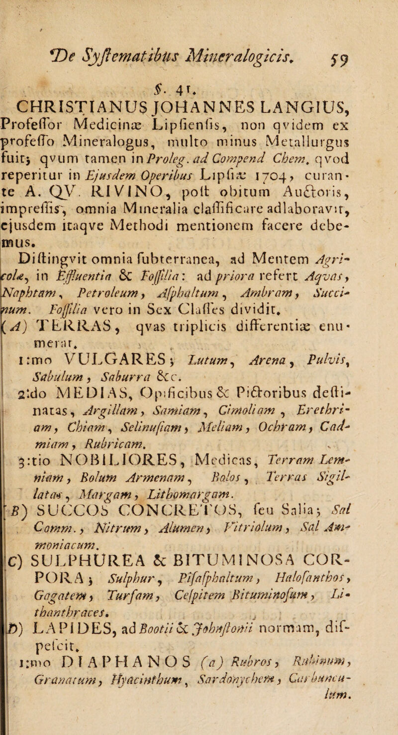 4C CHRISTIANUS JOHANNES LANGIUS, ProfefTor Medicinae Lipfienlis, non qvidem ex profefTo Mineralogus, multo minus Metallurgus fuit* qv um tamen iv\ Proleg. ad Compend Chem. qvod re pe r i t u r in Ejusdem Operibus L1 p fi x 1704 > curan¬ te A. QV RIVINO, polt obitum Auftoris, impreilir, omnia Mineralia claffificare adlaboravir, ejusdem itaqve Methodi mentionem facere debe¬ mus. Diftingvit omnia fubterranea, ad Mentem Apri- coU, in Effluentia dc Eo [filia: ad priora refert Aqvas, Naphtam, Petroleum, Afpbaltum , Ambram y Succi- Foffdia vero in Sex Clafles dividit. {A) TERRAS, qvas triplicis differentias enu- merar. r i I: m o VULGARES V Eu tum, Arena , Pulvis, Sabulum, Saburra £tc. 2kio MEDIAS, Opificibus &c Pigroribus defti- natas , Argillam y Samiam, Cimoliam , Erethrim am, Chiam, Sclinufiam , Meliam, Ochram y Cad- miam, Rubricam. 3:tio NOBILIORES, Medicas, Terram Lem* tiiam y Rolum Armenam, Balos , Terras SigiE lata*, Margam y Litbomargam. B) SUCCOS CONCRETOS, feu Salia* SW Comm.y Nitrum y Alumen y Vitriolum y Sal Am* moniacum. C) SULPHUREA & BITUMINOSA COR¬ PORA* Sulphur , Pifafphaltum} Halofanthosy Gagatem y Turfamy Ce [pilem Bitumirtofum y Li« thanthraces, D) LAPIDES, adBootiiccjobnftomi normam, dif- pefeit. unio D I A P H A N O S UQ Rubros y Rubinumy Granatum y Hyacinthum, Sardonychem, Carbuncu¬ lum.