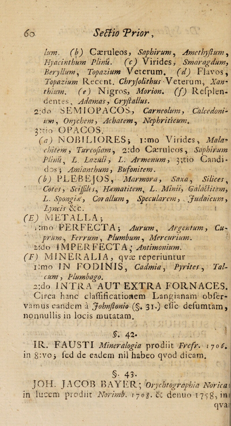 Ium. (b) Caeruleos, Saphirum, Amcthyftum, Hyacinthum Plinii. (c) Virides? Smaragdum, Beryllum, Topazium Veterum* (V) Flavos, Topazium Recent* Chryjolithus Veteru m thiimi. (e) Nigros, Morion. (f) Refplen- dentes, Adamas, Cryftalius. 2: d o SEMIOPACOS, Carneolum, Cale e doni - um, Onychem, Achatem, Nephriticum. 3:010 O PAGOS. (A27) N OB IL1 ORES j 1 :mo Vi rides, AZ?/#- chitem, Tureo fiam, 2: do Caeruleos, Saphirum Plinii, Z. Lazuli, Z. Armenum, 3;tio Caudi¬ ci os j Amianthum, Bufonitem. (b) PLEBEJOS, Marmora, A#*#, Silices, Cotes, Sci files, H<ematitem, Z. Minii, GalacUtcm, L. Spongia', Covalium, Specularem, Judaicum, Lyncis &cc. •: fz; METALLA 5 i: m o PER F E C T A ; Aurum, Argentum, C# - prum, Ferrum, Plumbum, Mercurium. 2.:d o i M P E R F ECTA; Antimonium. (F) MINERALIA, qvae reperiuntur 1 :mo IN FODINIS, Cadmia 5 Pyrites, Ziz/- cum, Plumbago* z:do INTRA AUT EXTRA FORNACES. Circa hanc clarificationem Langianam obfer- vamus eandem a Johnftonio (§* 31.) e fle d e fu m tam, nonnullis in locis mutatam* 42* I R. F A U S TI Miner alogia prodiit Frcfr. 1706. in g:vo> fed de eadem nil habeo qvod dicam* §• 45* JOH. JACOB BAYER; Orychtographia Norica i in lucem prodiit Norimb. ijog.&z de nuo 17^8, in; qva