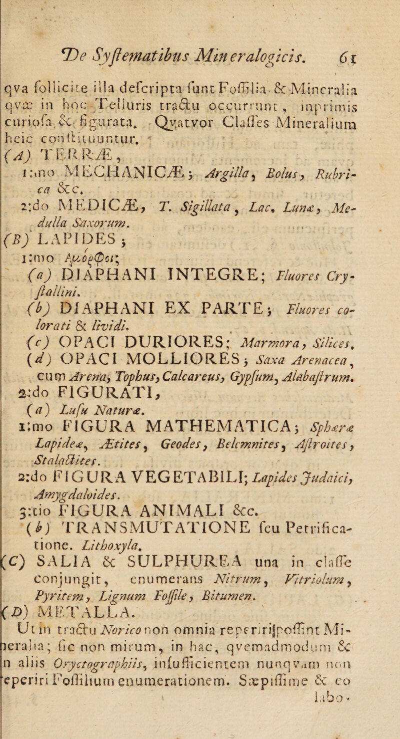 qva follicite illa defcripta funt Foffilia & Mineralia qvee in hoc Telluris traftu qccurrunc, inprimis curiofa. & figurata* Qv;atvor Cia (Te s Mineralium heie conii i tuuntur. ' | (A) TERRAS, I :m o M EC H ANIC/E ; Argilla 5 Bolus , Rubri- ca &C. r.do MEDiCiE, T. Sigillata, Lunx, Me¬ dulla Saxorum. (B) LAPIDES 5 (a) DIAPHANI INTEGRE; Fluores Cry- Jl allini. (b) DIAPHANI EX PARTE> Fluores co- lorati & lividi. (c) OPACI DURIORES; Marmora, Silices, (d) OPACI MOLLIORES> Arenacea, cum Arena, Tophus, Calcareus, Gypfum^ Alabaflrum. &do FIGURATI, (tf) L///# Natura. i;mo FIGURA MATHEMATICA5 Spb*r<e LapideAit ites, Geodes, Belcmnites , Ajlroites , Stalacikes. 2:do Fi G UR A VEG ETABILI; Lapides Judaici,, Amygdaloides. 3itio FIGURA ANIMALI &c. (*) TRANSMUTATIONE fcu Petrifica- tione. Lithoxyla, (C) SALIA & SULPHUREA una in da fle conjungit, enumeratis Nitrum, Variolam, Pyritcm, Lignum Fojjile, Bitumen. p) METALLA. Utin tradbu Afcr/V^non omnia reperirijpoflint Mi¬ neralia; fic non mirum, in hac, qvemadmodunt n aliis Oryctographiis, iniufficientem nunqvam non reperiri Foflihum enumerationem. Saepiflime & eo labo -