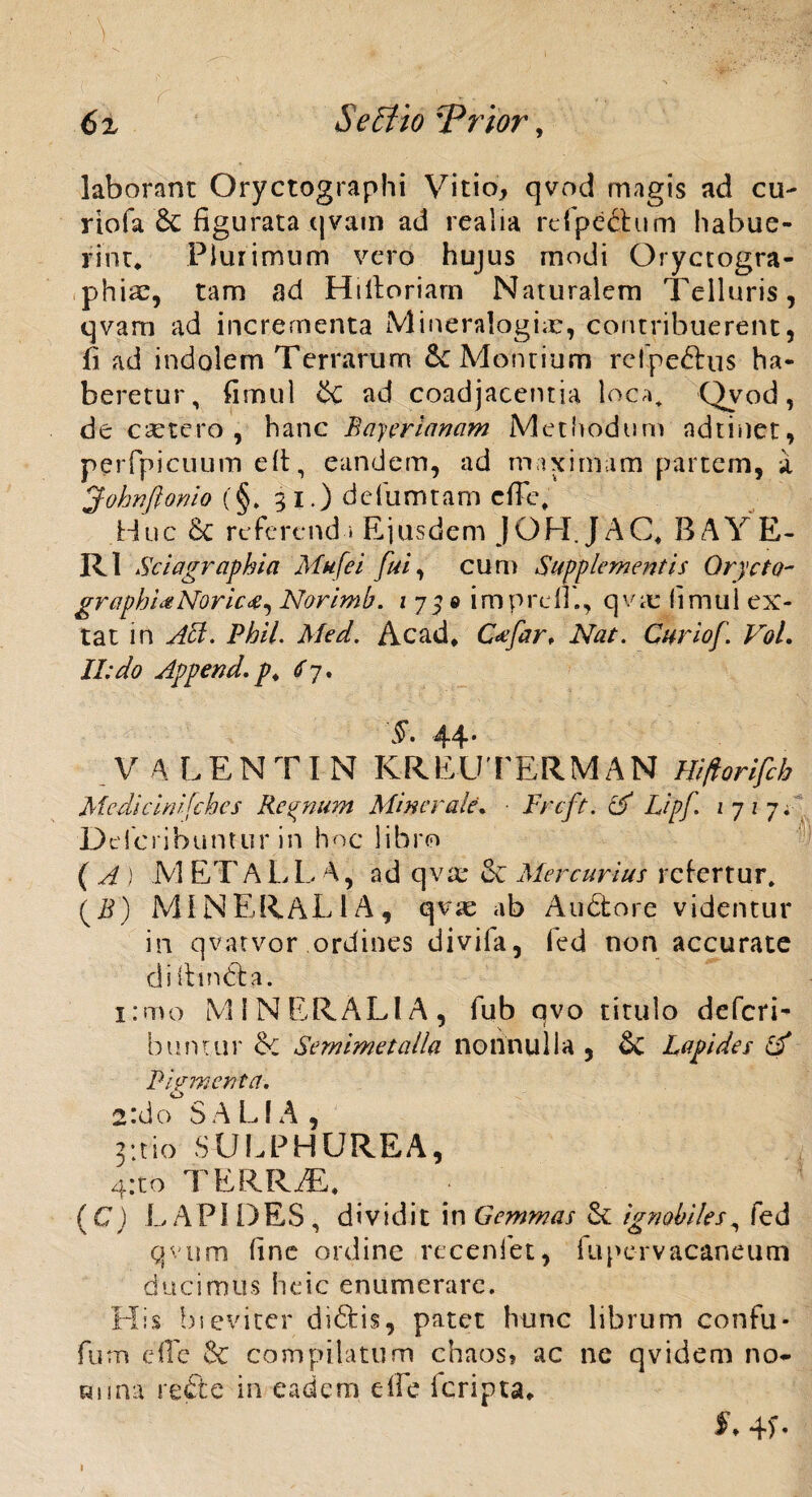 laborant Oryctographi Vitio, qvod magis ad cu~ riofa 6c figurata qvam ad rcalia rcfpechim habue¬ rint* Plurimum vero hujus modi Oryctogra- phiae, tam ad Hilloriam Naturalem Telluris, qvam ad incrementa Mineralogiar, contribuerent, fi ad indolem Terrarum & Montium rcipe&us ha¬ beretur, fimul &C ad coadjacentia loca+ Qvod, de csetero , hanc Rayerianam Methodum ndtinet, perfpicuum e It, eandem, ad maximam partem, a Johnftonio (§, 31.) defumtam cffe. Huc 6c referend i Ejusdem JOFI.JAC* BAYE- R1 Sciagraphia Mufei fui, cum Supplementis Qrycto- graphUNoricNorimb. 175® imprcli., qvae fimul ex- tat in Abi. Phil. Med. Ac ad* C<efar, Nat. Curio/'. VoL II: do Append. p. <fj. §. 44 * V A LENTIN KREUTERMAN Hiftorifch Medicini/ches Regnum Minerale. • Frcft. & Delcribuntur in hoc libro ( A ) M ET ALT A, ad qvae it Mercurius refertur. (ET) MINERALIA, qvie ab Audtore videntur in qvatvor ordines divifa, fied non accurate diitmdfa. i:mo MINERALIA, fub qvo titulo deferi- buntur A: Semimetalla nonnulla , & Lapides & Firment a. o 2t:do SALIA, 3:tio SULPHUREA, 4:to TERRAE* ( C) L API D ES, dividit in Gemmas & ignobiles, fed qvum fine ordine recenfet, fupervacaneum ducimus heic enumerare. His bieviter didfcis, patet hunc librum confu* furn die & compilatum chaos? ac ne qvidem no* Runa refte in eadem e fle icripta* Lipf. 1717 4* I 4) *