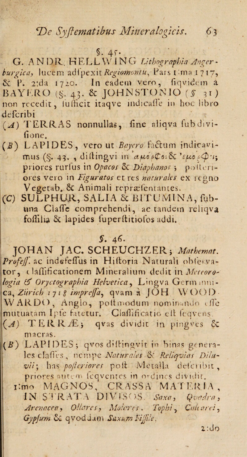§ • 4 ^ • G. A NOR. HELLWJNG Lithographia Angcr- burgica> lucem adfpexit Regiomontii, Pars i:ma 1717, W 2:da 1720. In eadem vero, fiqvidem a BAYERO (§. 43. & JOHNSTONIO (§ 31) non recedit, lufficit itaqve indicafle in hoc libro defcribi (A) TERRAS nonnullas, fine rdiqva fubdivi- fione. (£) LAPIDES, vero ut Baycro fadtum indicavi¬ mus (§. 43, , difiingvi in ct/u-o fi(poi&£ j£{aopQ*i\ priores rurfus in Opacos Sc Diapbanos polleri- ores vero in Figuratos et res naturales ex regno Vegetab* & Animali repraefentatues. (C) SULPHUR, SALIA 6c BITUMINA, fub- una Claffc comprehendi, ac tandem reliqva foflilia & lapides fuperftitiofos addi. §. 46. JOHAN JAC. SCHEUCHZERj Mathemat. Profejf. ac indefeflus in Hiftoria Naturali obfe» va- tor, t laftlficationem Mineralium dediti n Meteoro' logia & Oryctograpbia Helvetica, Lingva Gerimnni- ca, Zitricb i 71 $ imprejja^ qvam a JOH W OOD- WARDO, Anglo, poltmodum nominando c fi e mutuatam Ipfe fatetur. Claffificatio e It fcqvens. {A) TERR/Ej qvas dividit in pingves 6c macras. (B) LAPIDES; qvos diltinovit in binas genera¬ les cla fi es, n c m p e Naturales S: Reliqvias Dilu¬ vii) has pofteriores poit Metalla delcvibit , priores autem (eqventcs in ordines dividit. i:mo MAGNOS, CRASSA MATERIA, IN STRATA DI V IS () S. Saxa, Qvadra} Arenacea, Ollares, Molares . Tophi , Culi a rei, Gypfum cC qvoddani Saxum Fijjile. Z:do