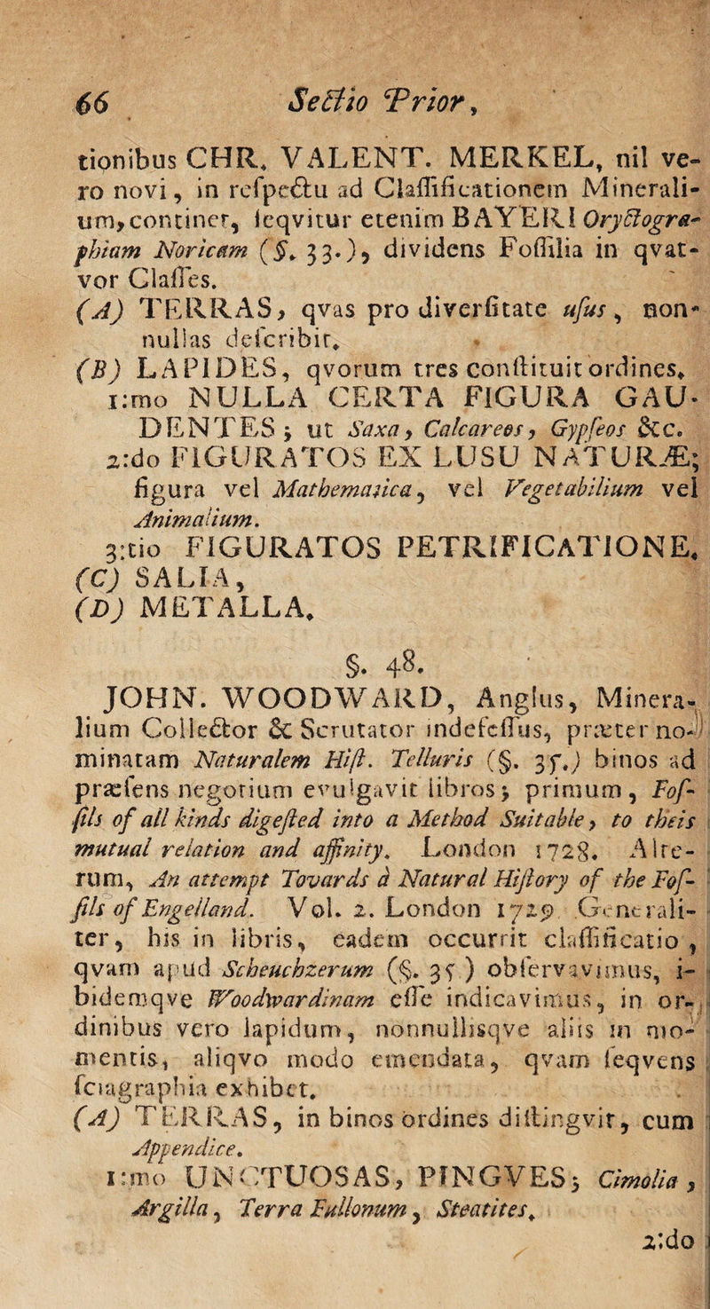 tionibusCHR, VALENT. MERKEL, nil ve- ro novi, in refpc&u ad Claffiiicationem Minerali¬ um, concinet, ieqvitur etenim BAYER1 Qryffogra* phiam Noricam (§. 33.}, dividens FofTiIia in qvat- vor Glalles. (A) TERRAS, qvas pro diverfitate ufus, non¬ nullas deferibir* (B) LAPIDES, qvorum tres conftituitordines» i:mo NULLA CERTA FIGURA GAU- DENTES y ut Saxa, Calcar eos, Gypfeos dic. z:do FIGURATOS EX LUSU NATURA; figura vel 'Mathematica, vel Vegetabilium vel Animalium. a:tio FIGURATOS PETRIFICaTIONE, (C) SALIA, (D) METALLA, JOHN. WOODWARD, Anglus, Minera¬ lium Golle&or & Scrutator indefcfTus, praeter no~) minatam Naturalem Hili. Telluris (§. ypt) binos ad praeiens negor i uni evulgavit libros > primum, Fof- fils of all kinds digefted into a Metkod Suitahle, to theis mutual relation and affini ty, London 1728. Alte¬ rum, An attempt Tovards a Natur a l Hijlory of the Fof- fils of Engelland. Vol. 2. London 1725? .Generali¬ ter, his in libris, eadem occurrit claffificatio , qvarn apud Scheucbzerum (§. 3 s ) obfervs vanus, i- bidemqve fVoodxvardinam efle indicavimus, in or¬ dinibus vero lapidum, nonnullisqye aliis m mo¬ mentis, aliqvo modo emendata, qvam feqvens fcuigraphia exhibet. (A) TERRAS, in binos ordines diilingvir, cum i Appendice. 1 :mo UNCTUOSAS, PINGVES; Cimolia , Argilla, Terra Fullonum, Steatites. 2ldo