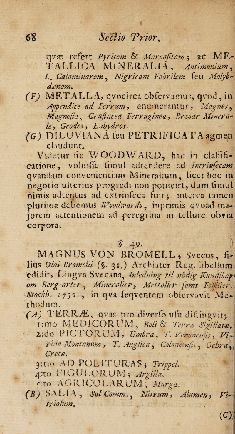 qvru refert Pyritem 5c Mare aptam ac ME¬ TALLICA MINERALIA, Antimonium ? L, Calaminarem 5 Nigr icam Fabrilem i eu Molyb- denam* (F) METALLA, qvocirca obfervamus, qvod, ia Appendice ad Ferrum, enumerantur, Magnes ? Magne(ia, Graji ac e a Ferruginea , Rezoar Minera¬ le y Geo des, jEn hydros. (G) DILUV1ANA feu PETRIFICATAagmen claudunt* Videtur iic WOODWARD^ hac in clafTifi** catione ^ voluiffe bmul adtendere ad intrinfecam qvandam convenientiam Mineralium, licet hoc in negotio ulterius progredi non petueirt, dum fimul nimis adten.tus ad exrrinfeca ruir^ interca tamen plurima debemus Weodwardo, tnprimis qvoad ma¬ jorem attentionem ad peregrina in tellure obvia corpora. $ 49* I MAGNUS VON BROMELL, Svecus, fi¬ lius Olai Bremelii (§, 31,) Archiater Reg. libellum edidit, Lingva Svecann, Inledning til nudig Kundfkapy om Berg-arter ^ Miner alie r, Mettaller famt Fojjliicr.. Siockh. 1730., in qva (eqventetn obiervavit Me-' 'thodum. (A) T ERRiE., qvas pro diverfo ufu diftingvit; 1 :mo M E DI CORUM , Beli Terrui Sigillata:*, 2: do PICTORUM, Umbra, T. Vero ner/jis, /^V,, ride Montanum y T, Argii c a, Colon ien fis ? Ochra ,, Creta. 3 * 11' > AD POLITURAS 3 Trippcl. ! 4:to FIG U L O R. U M ; Argilla. <* r o A G RICO L ARUM ; Marga. (BJ SAL! A, Sal Comm., Nitrum y Alumen y Vi-\ triolum«