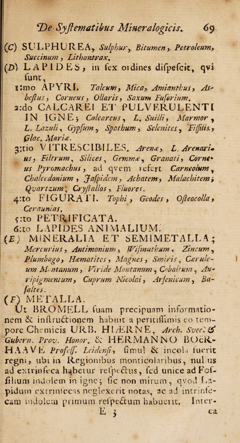 (C) SULPHUREA* Sulphur * Bitumen,, Petroleum, Succinum, Lithantrax, (B) LAPIDES* in fex oidines difpefck, qvi fune, Simo APYRI. Talcum, Mica* Amiantkus, As* beflus y Corneus, Ollaris, Saxum Fu forium, a;do CALCARE! ET PULVERULENTI IN IGNE; Ccdc arcus, L, Suilli y Marmor * L. Lazuli, Gypfum y Spnthum Se lenit es., 'Fi(filis, Qlac. Mariae. 511 io VIT R E $ CIB IL ES, Arenr , L, Arenari* tis y Filtrum, Silices, Gemmst, Granati, Corne• us Pyromachus, ad qvem 1 e fert Carneolum, Chalcedonium , Jafpidcm y Achatem, Malachitem > Qyartzum\ Cryjialios, Fluorer. 4:to FIGURATI. Tophi , Geodes , Ofteoe olla, Ceraunias, frto PETRIFICATA. 6;co LAPIDES ANI VIALIUM’ (£) MINERALIA ET sEMIMETALLA; Mercurius y Antimonium % IVifmuthum * Zincum , Plumbago y H&matitcs y Magnes y Smiris, Caerule¬ um M ntanum y Viride Montanum, Cobaltum, r i pigmentum. Cuprum Nicolai, Arfenicum, Ba- faltes. (F) METALLA. Ut BROMELL fuam precipunm informatio¬ nem & inftruFtianem habuit a per m Rimis eo tem¬ pore Chemicis URB. HI/ERNE, Arch. Svccitf Gubern. Prov. Honor, eC HERMANNO BOeR- HAAVE Profeff. Leidenfi, IT mu! & incola fuerit regni, ubi in Regionibus monticoiaribus, nui us ad cxtvinfeca habetur refpefius, fed unice ad Fof- fih um indolem in igne; (lc non mirum, qvod La¬ pidum extnmecas neglexerit notas, nc ad intrinle- cam indolem primum refpc&um habuerit, Intcr- E j ea