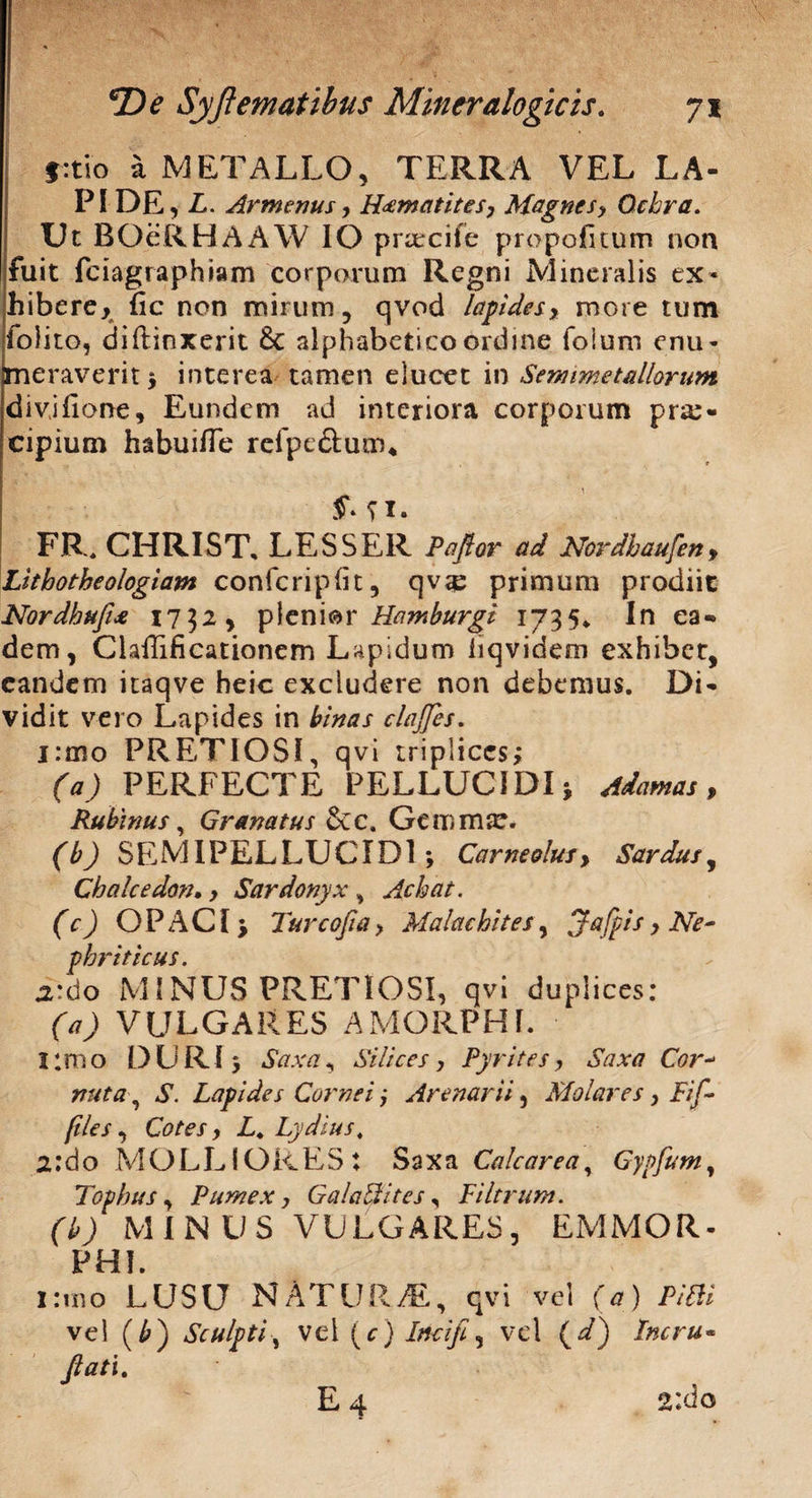 §:tio a METALLO, TERRA VEL LA¬ PI DE, L. Armenus, H<£matites, Magnes > Ochra. Ut BOeRHAAW IO praecife propofitum non fuit fciagraphiam corporum Regni Mineralis ex¬ hibere, (ic non mirum, qvod lapides, more tum folito, diftinxerit 6c alphabeticoordine foium enu¬ meraverit ; interea tamen elucet in Semimetdlorum divjfione, Eundem ad interiora corporum pra> cipium habuifle refpc&utru §> n* FR. CHRIST, LESSER Paftor ad Ncrdhaufen , Lithotheologiam confcripfit, qvtp primum prodiit Nordhufl* 1732, plenior Hamburgt 1735* In ea* dem, ClaiTificationem Lapidum liqvidem exhibet, eandem itaqve heic excludere non debemus. Di* vidit vero Lapides in binas clajfes. j:mo PRETIOSI, qvi triplices; (a) PERFECTE PELLUCIDI; Adamas, Rubinus, Granatus £cc. Gemmor. (b) SEMIPELLUCID1 ; Corneolus, Sardus, Chalcedon*, Sardonyx , Achat. (c) OPACI; Turcofla > Malae bites, Jafpis, Ne~ p hriticus„ a*do MINUS PRETIOSI, qvi duplices: (a) VULGARES AMORPHI. limo DURI; Saxa, Silicesy Pyrites, Saxa Cor- nuta ? S. Lapides Cornei; Arenarii, Molares y Fif- ftles, Cotes y L. Lydius, 2; d o MOLLIORES: Saxa Cale are a, Gypfum, Tophus, Pumex y Gala&ites, PUtrum. (b) MIN US VULGARES, EMMOR- PHI. I:mo LUSU NATURA, qvi vel (a) PiBi vel (£) Sculpti, vel (c) Incifi, vel (V) Incru* flati.