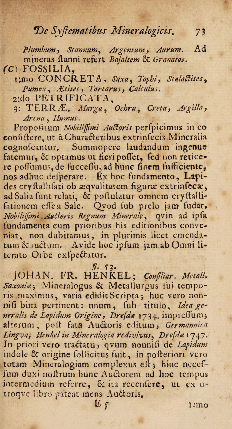 Plumbum y Stannum, Argentum y Aurum. Ad mineras ftanni refert Bajaltem Sc Granatos. (C) FOSSILIA, i;mo CONCRETA, Saxa, Tophi, Stalaffitcs, Pumex, xEtites y Tartarus y Calculus. 2:do PETRIFICATA, 3: TERRAL. Marga, Ochra, Creta y Argilla y Arena , Humus. Propofitum Nobili (fimi Auttoris perfpicimus in eo confidere, ut a Chara&eribus extrinfecis Mineralia cognofcantur* Summopere laudandum ingenue fatemur, &; optamus ut fieri pofTet, fed non retice¬ re po(Tumu^,de fucceflu,ad hunc finem fufficientc, nos adhuc defperare. Ex hoc fundamento. Lapi¬ des cryftallifati ob aeqvalitatem figurae extrinfecae, ad Salia funt relati, & pofiulatur omnem crydalli- fationem efiea Sale. Qvod fub prelo jam fudat* NobiliJJimi Aulioris Regnum Minerale, qvin ad ipfa fundamenta eum prioribus his editionibus conve¬ niat, non dubitamus, in plurimis licet emenda¬ tum &auftum. Avide hoc ipfum jam ab Omni li- terato Orbe exfpectatur» §• jOHAN. FR. HENKEL; Confdiar. MetalL Saxoni £ y Mineralogus &: Metallurgus fui tempo¬ ris maximus, varia edidit Scripta , huc vero non¬ ni fi bina pertinent: unum, fub titulo, Idea ge' ner alis de Lapidum Origine, Drefda 1734, impreffumj alterum , poit fata Audtoris editum y Germannica Lingva, Henkel in Miner alogia redivivus, Drefdx 1747. In priori vero traftatUj qvum nonni fi de Lapidum indole &C origine follicitus fuit, in poderiori vero totam Mineralogiam complexus ed* hinc necef- fum duxi noltrum hunc Auctorem ad hoc tempus intermedium referre, ita recenfere, ut ex u- troqve libro pateat mens Au&oris» i:mo