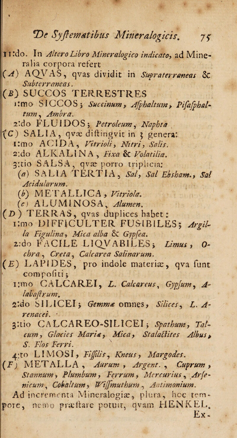 t 2)<? Syft emat ibus Mineralogicis* 11 ‘do. In Altero Libro Miner alogico indic atoy ad Mine¬ ralia corpora refert (A) AQVAS, qvas dividit in Supraterr aneas & Subterraneas, (B) SUCCOS TERRESTRES i:mo SICCOS} Saccinumy Afphaltumy Pifafphal- tum, Amara. 2*do FLUIDOS } Petroleum, Naphta (C) SALIA, qvse diftirigvic in $ genera: I:mo ACIDA, Vitri oh> Nitriy Salis. 2:do A L K A L l N A , Fixa & Volatilia, 3*.tio SALSA, qva? porro triplicia: (a) SALIA TERTIA, Sal> Sal Ebsham.> Sal Acidularum. {V) ME TALLICA * Vitriola. (c) ALUMINOSA v Alumen, (l>) TERRAS, qvas duplices habet: i;mo DIFFICULTER FUS-IB1LES; Argil¬ la Figulina > Mica alba & Gypfea. 2:do FACILE LIQVABlLESi Limus > 0~ chra , Creta, Cale are a Salinarum, (E) LAPIDES, pro indole materiae, qva funt 1 compoGtij limo CALCA REI, L. Calcar eus, Gypjum, labafirum, 2tdo SILICEI} omnes, Silices y L. A- renacei, * gUio CALCAREO-SILICEI} Spathum, Tai- Glacies Maria y Mica y StalaFUtes Albus > A. jF/iw Ferri. 4;to L! MOSI > FiffiliSj Kneus y Margo des. (F) . METALLA , Aurum , Argent. , Cuprum > Stannum y Plumbum, Ferrum y Mercurius, Arfe¬ ni cum, Cobaltumy IVtjJmuthum , Antimonium. Ad incrementa Mineralogi^, plura, hoc tem¬ pore, nemo proritare potuit, qvam HENKEL* Ex«