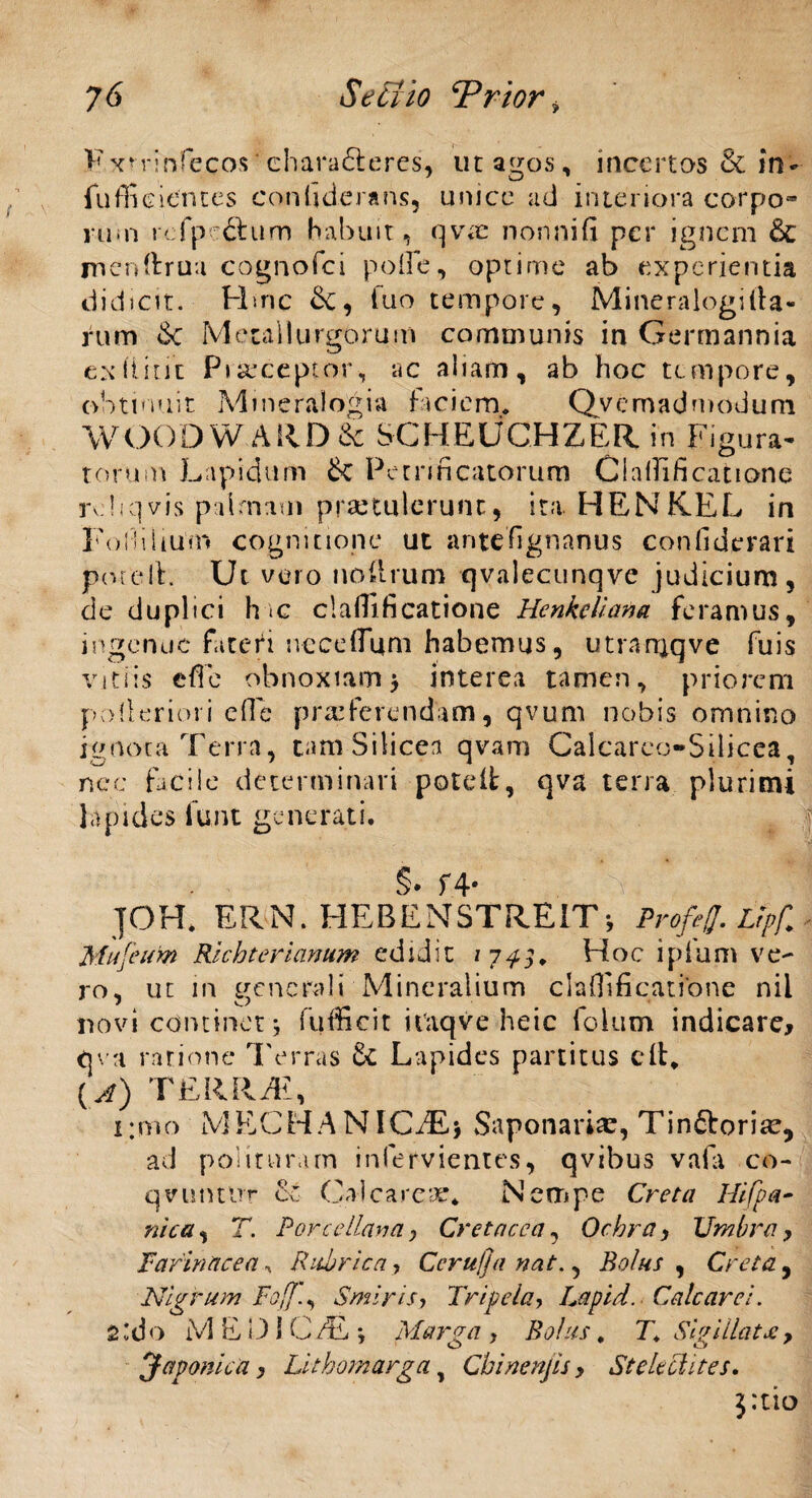 Fxninfecos chara£teres, ut agos, incertas & in- fuffieientes confiderans, unice ad interiora corpo¬ rum rcfpc^him habuit, qvx nonnifi per ignem &C menftrua cognofci polle, optime ab experientia didicit. Hmc &, luo tempore, Mineralogifta- rum &: Metallurgorum communis in Germannia ex Hinc Praeceptor, ac aliam, ab hoc tempore, obtinuit Mmeralogia faciem, Qvcmadmodum WOODW.ARD& SCHEUCHZER in Figura- torum Lapidum 6c Petrificatorum CialTificatione rdiqvis palmam praetulerunt, ita HENKEL in Fofhlium cognitione ut antefignanus confiderari potelF Ut vero no (Irum qvalecunqve judicium, de duplici h ic claflificatione Henkcliana feramus, ingenue fatefi nece (Tum habemus, utranjqve fuis vitiis effe obnoxiam 3 interea tamen, priorem polleriori eOe praeferendam, qvum nobis omnino ignota Terra, tam Silicea qvam Calcarco-Silicea, nec facile determinari poteit, qva terra plurimi lapides funt generati, §• f4* TOH. ERN. HEBENSTREIT-, ProM. Vpf. Mufeufo Rlchterianum edidit 1 7^5, Hoc lplum ve¬ ro , ut in generali Mineralium clafllfiqatibne nil novi continet 3 fufficit itttqve heic folum indicare* qva ratione Terras & Lapides partitus cft* { A) TERRTt, i:mo MECHANICAE* Saponaria?, Tin&orice, ad polituram infervientes, qvibus vafa co- qvuntlir & Calca reae* Nempe Creta Hifpa- nica, T. Pore e llava y Cretacea, Ochra y Umbra y Farinacea, Rubrica, Cerufja nat., Bolus , Creta, Nigrum Foff.y Smiris, Tripela, Lapid. Calcarei. 2'do iVl EDiC/E *, Marga y Bolus, 7* Sigillat jsy Japonica y Lithomarga, Chinenjis y SteUciites. $:tto