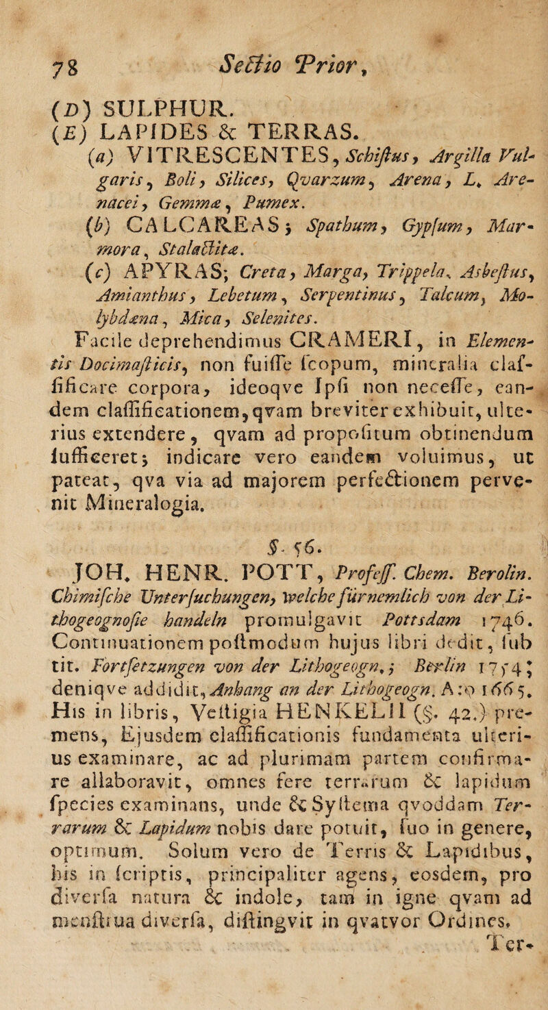 (£>) SULPHUR. (£) LAPIDES & TERRAS. (a) VITRESCENTES, Schiftus, Argilla Vul- garis , JWL Silices, Qyarzum , Arena, L> Are¬ nacei) Gemma:, Pumex. (b) CALCAREAS* Spatbum , Gypfumy Mar¬ mora ^ Stalaclit#. (c) A PYRAS; Cretay Marga> Trippela, Asbeflus, Amiantbusy Lebetum, Serpentinus , Talcumy Mo- lybdzna, MpcU) Se lenit es. Facile deprehendimus CRAMERI, in Elemcn- /// Docimafiicis, non fuifle fcopum, mineralia claf- fificare corpora, ideoqve Ipii non neceffe, ean¬ dem claffi£ieationem,qvam breviter exhibuit, ulte- lias extendere, qvam ad propoinum obtinendum iuffieeretj indicare vero eandem voluimus, ut pateat, qva via ad majorem perfc&ionem perve¬ nit Mineralogia. T 5'6* JOH* HENR. POTT, Profef ehem. Berolin. Chimifche linterJuehungen) Welcbe furnemlicb von der Li- thogeognofie handeln promulgavit Pottsdam 1746. Continuationem poffmodum hujus libri dedit, lub tit. Fortfetzungen von der Lithogeogn, j Berlin r 7 f 4 j deniqve bddxdit^Ankang an der Litbogeogn. A :o 1665. His in libris, Yeitigia HENKELil (§. 42J pre¬ mens, Ejusdem eiaffificationis fundamenta uberi¬ us examinare, ac ad plurimam partem confirma¬ re allaboravit, omnes fere terrarum 6e lapidum fpecies examinans, unde &Sy(teina qvoddam Ter¬ rarum 6c Lapidum nobis dare potuit, fuo in genere, opnrnum. Solum vero de Terris Lapidibus, his in (criptis, principaliter agens, eosdem, pro diverfa natura & indole, tam in igne qvam ad mcnftiua diverfa, diftingvit in qvatvor Ordines, Ter-