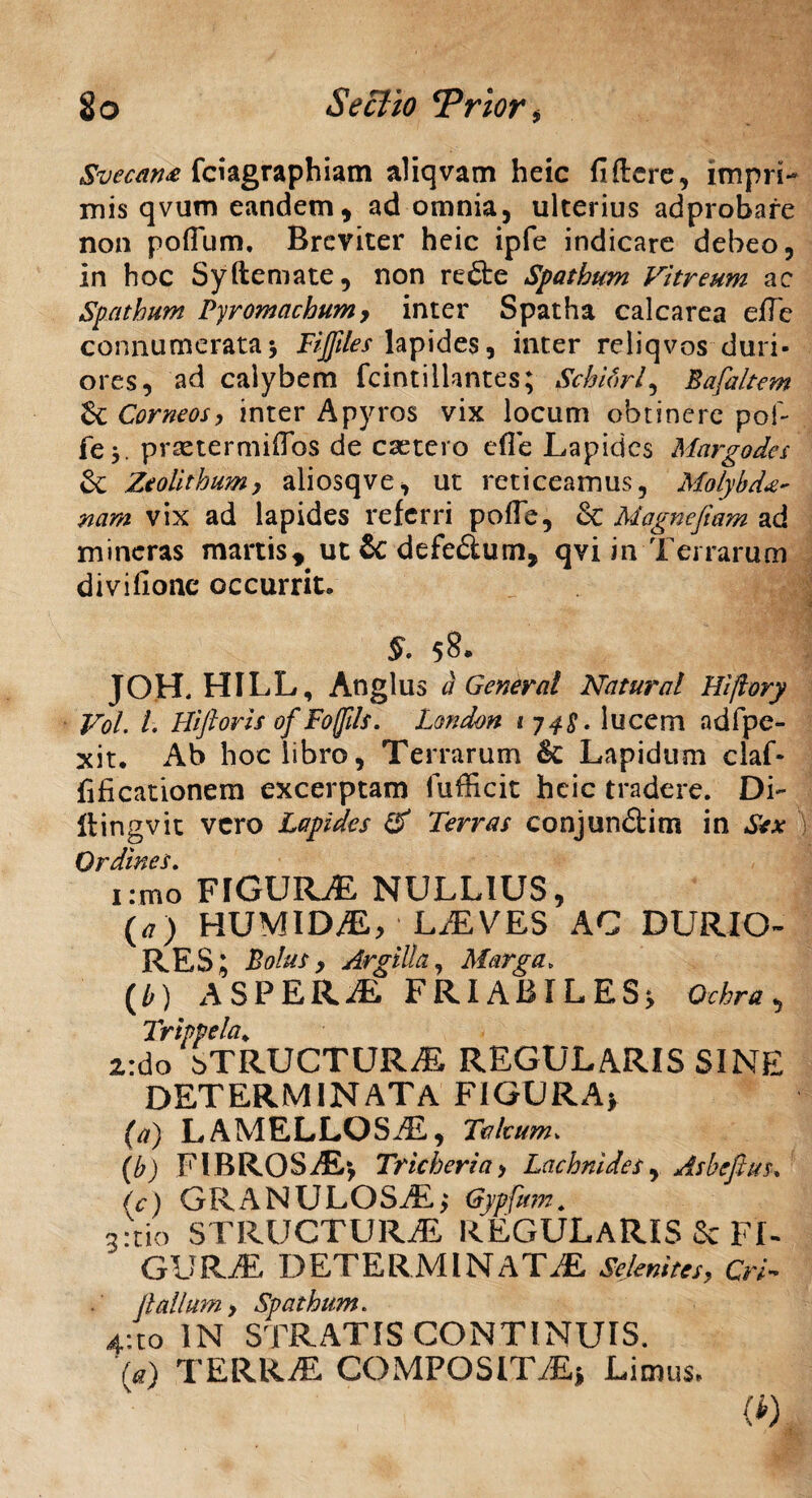 2o Se cito ‘Prior, Svecan£ fciagraphiam aliqvam heic fiftere, impri¬ mis qvum eandem, ad omnia, ulterius adprobare non poflum, Breviter heic ipfe indicare debeo, in hoc Syftemate, non re£te Spathum Vitreum ac Spatham Pyromachum> inter Spatha calcarea eflc connumerata; Fijftles lapides, inter reliqvos duri¬ ores, ad calybem fcintillantes; Schibrl, Bafaltem & Corneos, inter Apyros vix locum obtinere pol- fe j. prsetermifTos de csetero e fle Lapides Margodes &; Zcolithum, aliosqve, ut reticeamus, Molybde nam vix ad lapides referri pofle, & Magnefiam ad mineras martis, ut & defedum, qvi in Terrarum divifionc occurrit. §• 58. JOH. HILL, Anglus i General Natural Hiftory Vol. I. Hifioris of Foffds. London 1748. lucem ad (pe¬ xit. Ab hoc libro, Terrarum Sc Lapidum claf- flficationem excerptam fufficit heie tradere. Di- liingvit vero Lapides & Terras conjun&im in Sex tTlvnlMP C i:mo FIGURE NULLIUS, (a) HUMIDE, LEVES AC DURIO¬ RES; Bolus , Argilla, Marga» ( b) ASPER E FRIABILES; Ochra , Trippela. 2,:do bTRUCTURE REGULARIS SINE DETERMINATA FIGURA; (a) LAMELLOSE, Tabum* (b) FIBROSE; Trieheria> Lachnides, Asbefius. (c) GRANULOSE; Gypfum. 3:tio STRUCTURE REGULARIS & FI- GURE DETERMINATE Sejemtes, Cri- (lallum > Spatham. 4:to IN STRATIS CONTINUIS. (a) TERRE COMPOSITE; Limus. (*)
