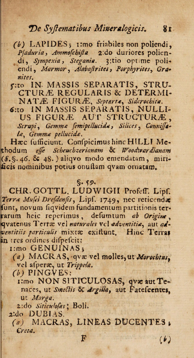 (b) LAPIDES* i:mo friabiles non poliendi, PJaduria, Ammofchifia 2‘do duriores polien¬ di, Sympexia, Stegant a. 3: tio optime poli-* endi, Marmor, Alabaftrites, Porphyrites, Gra* nites. f:to IN MASSIS SEPARATIS, STRU¬ CTURAE, REGULARIS & DETERMI¬ NATAE F1G U R AE, Septart*, Sidcrocbita. d:to IN MASSIS SEPARATIS, NULLI¬ US FIGURAE AUT STRUCTURAE , Scrupi, Gemma femipellucida > Silices, Cennijfa* la. Gemma pellucida. Hiec fufficiunt, Confpicimus hinc HILLf Me¬ thodum ejfe Scbeuchzerianam & Woodwardianam ($♦§.46.8« 48.)aliqvo modo emendatam, miri¬ ficis nominibus potius onuftam qvam ornatam* I §• fP- CHR.GOTTL, LUDWIGII ProfelT. Lipf. Terra Mufei Drefdenfis, Lipf. 1749, nec reticendae Jfunt, novum fiqvidem fundamentum partitionis ter* rarum heic reperimus, defumtum ab Origine, qvatenus Terras vel naturales vel adventitia, aut ad* lentitiis particulis mixtae exiliunt, Hinc Terrai in tres ordines difpefcit: i:mo GENUINAS 5 (a) MACRAS, qvae vel molles,ut Morocbtus, vel afperae, ut Trippda. (b) PINGVES: i:mo NON SITICULOSAS, qVae aut Te¬ naces, ut Smeftis & Argilla, aut Fatefcentes, ut Marga, 1: do Si t i cui0fas* Boli. 2tdo DUBIAS. (a) MACRAS, LINEAS DtJCENTES t Creta. F e