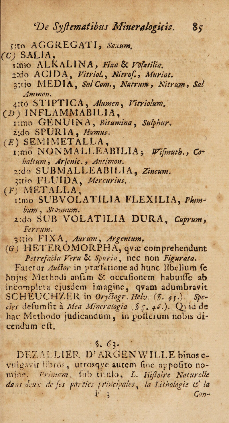 f:to AGGREGATI, Saxumt (C) SALIA, %:mo ALKaLINA, Fixa & Volatilia. i'A'0 ACIDA, Vitriol, Nitrof,> Muriat. 3: t i o M E DIA, Sai Com., Natrum, Nitrum» Sal Amnion. 4:10 STIPTICA, Alumen, Vitriolum* (D) INFLAMMARI LIA, i:mo GENUINA, Bitumina, Sulphur, z ;do SPURIA , Humus. (E) SEMIMETALLA, i;mo NON MALLE A BILI A > JVifmuth.y Cam b altum , Arjenic.y Antimon. 2:do SUB M ALLEAB1LIA, Zincum. sitio FLUIDA, Mercurius. (E; METALLA, i:mo SUB VOLATILI A FLEXILIA, Fhtm- bum, Stannum. 2.:do SUB VOLATILIA DURA, Cuprum y Ferrum. 3:1 io FIXA, Aurum, Argentum• (6 J HETEROMORPHA, qvas comprehendunt Petrefaffa Vera Spuria, nec non Figurata. Fatetur Aullor in praefatione ad hunc HbdlurO fc hujus Methodi anfam 6e occafionem habuifle ab incompleta ejusdem imagine, qvam adumbravit SC H EU C HZ ER in OryPlogr. Heh. ($. 4S.). Spe¬ cies d e fu m fit a Mea Miner alogia v$.j\ ^L). Qvid de hac Methodo judicandum, inpolteium nobis di¬ cendum cIL DEZ ALL1ER D* ARGEN WILLE binos e- vulgavit libros, utrosqve autem fine appofito no¬ mine. Primam, lub titulo, L. Uiftoirc Natur e Ile dans ieux de Jes parties principales, la Litbologie (d la F 3 Con*