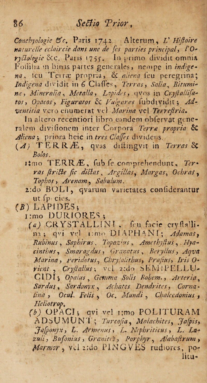 § 6 Se Et io ‘Prior , Cdnchyologie &c. Paris 1742. Alterum, V Hiftoire tiat ure Ile eclaircie dans une de fes parties principale 10* rytiologie &c. Paris 1755** In primo dividit omnia Fodilia m binas partes generales, nempe in indige* na, icu Terne propria, & aliena ieu peregrina\ Indigeri a dividit in 6 Clades, Terras> Salia, Bittmi- ffrf, Mineralia, Metalla, Lapides, qvos in Cryflallifa- /0/, Opacos> Figuratos & Fugares fubdividit 3, ./&/« ‘Ventitia vero enumerat Vel Marina vel Terreflria* In altero recentiori libro eandem oblervat gene¬ ralem divi donem inter Corpora Terra propria 6C Aliena 3 p ri o ra h e i C i n /W Cia (fes d 1 v i d e n s. T E R RiE} qvus diiiingvit in Terras 8t Bolos. itmo TERRyE, fub fe comprehendunt, Ter* r/?/ ftritie fic ditias, Argillas, Margas, Ochras, Tophos, Arenam, Sabulum. 2:do BOLI, qvarutn varietates conddcrantur ut fp cies. (5) LAPIDES*, irmo DURIORES* (tfj CRYSTALLINI . fru facie cryfUUi- na-, cj vi vel i: mo D I A PHA N f ; Adamas f Rubinus , Saphirtis, Topaz;its , Amethyftus,. Ilya* cinthus, Smaragdus, Granatus , Beryllus, Aqvtl Marina, Peridotus, Chryi oli thus, Prafius, Iris O- rient 5 Cryftalius \ vel 2:do SLMlPELLU* CI D13 Opalus , Gemma Solis Bohcm., Arteria, Sardus % Sardamx , Achates Dendrites, Corna * /7/7/7 , OrW. iv//V , Oc* Mundi 5 Ch alce donius % 3 qvi vel i:mo POLITURAM N'l 5 Turtofa, Malachites, Jafpisy Jafponyx, £. Armem*s , T. Nephriticus, T. Tar* zuli y Bufoni us > GranitGs % Porphyr, Alahafirum > friarmor, vel 2:do PINGVES rudiores, po¬ litu- Ileliotrop u ) OPACI ADSUMU