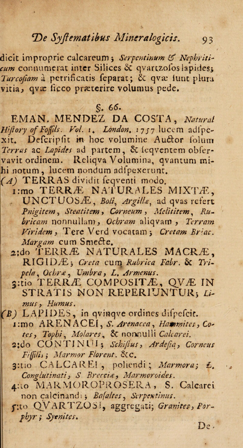 dicit improprie culcareum $ Serpentinum & Nephriti¬ cum connumerat inter Silices Sc qvart.z.ofoslapides; Turcofiam a petrificatis feparat; & qva: iunt plura vitia j qvx fieco prjcterire volumus pede. §♦ 65 EMAN. MENDEZ DA COSTA, murat Hiftory of Foffds. Vol. t * London. 175 7 lucem adi pe¬ xit* Defcripfit m hoc volumine Audior iblum Terreis ac Lapides ad partem, & (eqventem ohfer- vavit ordinem. Reliqva Volumina, qvantum mi¬ hi notum, lucem nondum adfpexerunt* (A) TERRAS dividit feqventi modo. irrao TERRAE NATURALES MIXTAE, UNCTUOSAE, Boli, Argilie, ad qvas refert Fnigitem, Steatitem , Carneum , Melititem, Ru¬ bricam nonnullam. Ochram aliqvatn , Terram Viridem, Tere Verd vocatam j Cretam Briae. Margam cum Smedie* , 2\do TERRAE NATURALES MACRAE, RIGIDAE} Creta cum Rubrica Tabr. Tri- pela, Ochr<e, Umbra, L. Armenus. 3:tio TERRaE COMPOSITAE, QVaE IN STRATIS NON REPERIUNTUR; Li- mus, Humus. LApiDES, in qviiuqve ordines difpefcir. 1: m o A R E N A C EI, S. Arenacea, Hammites, Co* tes, Tophi, Molares, & nonnulli Calcar ei. 2;do CONTINUI $ Schiftus, Arde fi a, Corneus FifdL } Marmor Florent. &CC. 3:110 CALCAREl , poliendi; Marmor a; Conglutinati , S Brerci<e, Marmorei des. 4:10 MARMOROPROSERA, S. Calcarei non ca 1C i n an d 1} Bafaltes, Serpentinus. flto QVARTZQSi, aggregati; Granites, For- phyr} Syenites.