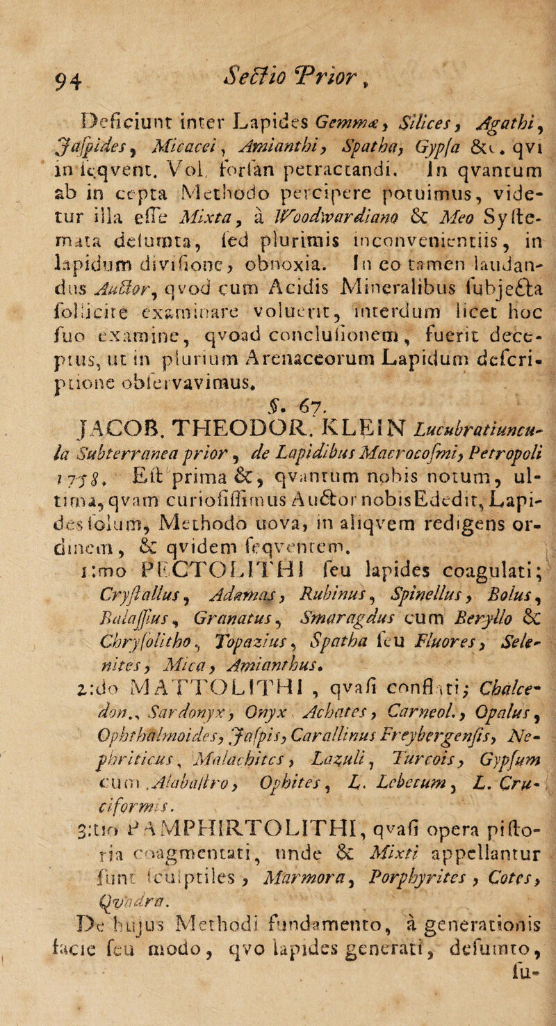 $ effio Trior » Deficiunt inter Lapides Gemmee, Silices, Agathi, jafpides, Mi c ace i , Amianthi, Spatha, Gypfa 8u „ qvi xn kqvent. Voi forfan petractandi, Jn qvantum ab in cepta Methodo percipere potuimus, vide¬ tur illa e (Te Mixta, a Woodw ardi ano & Meo Sy (te¬ rrula ddumta, led plurimis inconvenientiis, in lapidum diviflonc, obnoxia. In eo tamen laudan¬ dus AuBor, qvod cum Acidis Mineralibus iubje£ta follicire examinare voluerit, interdum licet hoc fuo examine, qvoad concluiionetn, fuerit dece¬ ptus, ut in plurium Arenaceorum Lapidum dcfcri- pnone obfei vavimus* §. 67. JACOB. THEODOR. KLEIN Lucubratiuncu¬ la Subterranea prior, de Lapidibus Macrocofmi, Petropoli iiy 8* Ett prima &, qvantum nobis notum, ul¬ tima, qvam curiofiffimus Au&or nobisEded.it,Lapi- dcsiolum, Methodo uova> in aliqvem redigens or- dinem, & qvidem feqventem. i;mo PECTO L IT HI feu lapides coagulati; Cryftalius, Adamas, Rubinus, Spinellus, Bolus, BalaJJius, Granatus, Smaragdus cum Beryllo &C ChryfoUtho, Topazius, Spatha itu Fluores, Se le¬ nite s , Mica, Amianthus• 2.:do MA ETOLITHi , qvafl conflati; C^/re- /tfW., Sardonyx, Onyx Achates, Carneol., Opalus, Ophthalmoides, Jafpis, Carallinus Freybergenfis, Ne¬ phriticus , Malachitcs, Lazuli 7 Turcois, Gypfum cum .Alabailro, Opbites, Lebetum 3 L, Cru¬ ciformis . 3:tio P AMPHIRTOLITHI, qvafi opera pifto- ria coagmentati, unde & appellantur funt Sculptiles * Marmora, Porphyrites , Cotes, Qvadra. De hujus Methodi fundamento, a generationis facie feu modo, qvo lapides generati, defumto, fu-