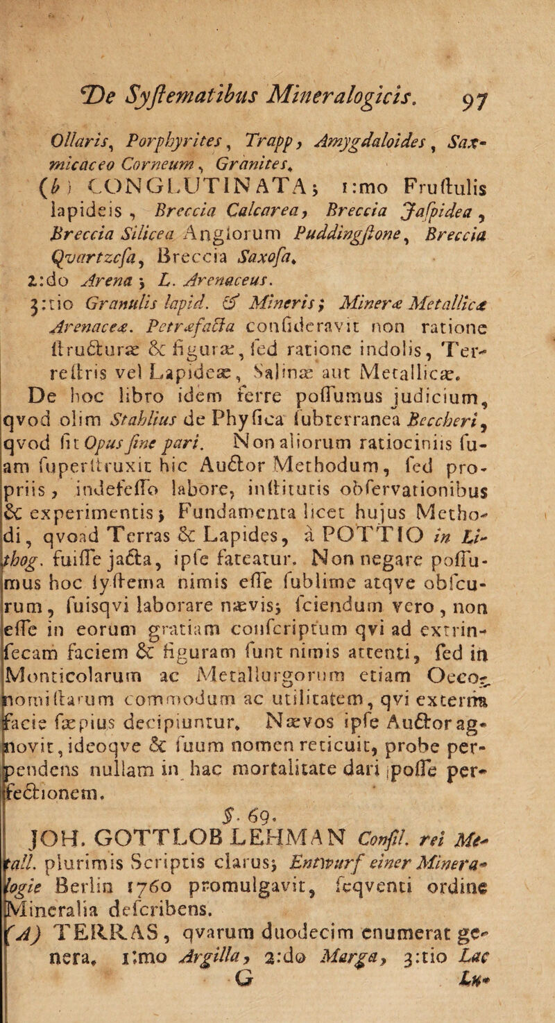 Ollaris, Porphyrites, Trapp, Amygdaloides , *SV7,?- micaceo Corneum, Granites; (£ ) CONGLUT1N ATA5 i:mo Fruftulis lapideis, Breccia Calcarea, Breccia Jafpidea, jHreccia Silicea Anglorum Puddingftone, Breccia Qvartzcfa, Breccia Saxofa. 2.:do Arena j £. Arenaceus. j:rio Granulis lapid. & Mineris> Miner# Metallica Arena ce#. Petrxfacla confideravit non ratione 11 ru61:urse & figur.se, feci ratione indolis, Ter- re (iris vel Lapidea:, Salinae aut Metallica:. De hoc libro idem ferre poffumus judicium, qvod olim Stahlius de Phy fica fubterranea Bcccberi^ qvod fnOpusjine pari. Nonaliorum ratiociniis fu- am fuperitruxit hic Au6lor Methodum, fed pro¬ priis, irkiefeflb labore, in (lituris obfervationibus & experimentis > Fundamenta licet hujus Metho¬ di, qvoad Terras <k. Lapides, a POTTIO in Li~ thog. faiflejafta, ipfe fateatur. Non negare pofTu- mus hoc iyftema nimis efle fublime atqve obfcu- rum, fuisqvi laborare naevisj (ciendum vero , non effe in eorum gratiam confcriptum qvi ad extrin- fecam faciem & figuram funt nimis attenti, fed in Monticolarum ac Metaliurgorum etiam Oeco¬ nomi (larum commodum ac utilitatem, qvi extern* facie fsepius decipiuntur. Narvos ipfe Audior ag¬ novit , ideoqve & fuum nomen reticuit, probe per¬ pendens nullam in hac mortalitate dari .pofTe per- fedhonem. $■ 69. JOH* GOTTLOB LEHMAN Confil. rei Me* tali plurimis Scriptis clarus > Entwurf ei ner Miner a* logie Berlin 1760 promulgavit, fcqvenci ordine Mineralia deferibens. fA) TERRAS, qvarum duodecim enumerat ge^ nera. i;mo Argilla, 2:do Marga, %:tio Lac G L%* i 1 •