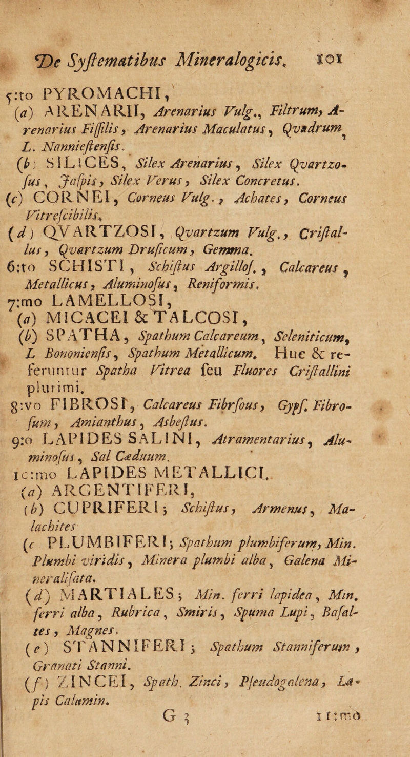 y.to PYROMACHI, (V) ARENARII, Arenarius Vulg♦, Filtrum, renarius Fiffilis, Arenarius Maculatus, Quadrum L. Nannieflenfis. (/>> SlLlCES, Arenarius, Qyartzo- /#j , ‘Jafpis, Silex Verus, Silex Concretus. (r) CORNEI, Corneus Vulg., Achates, Corneus VitrefcibMs♦ (^) QVARTZOST, Qvartzum Vulg., Crifial¬ ius , Qvartzum Druficum, Gemma. 6: to SCHISTI, Schifius Argilloj. , Calcar eu s , Metallicus, Aluminofus 5 Reniformis, 7:mo LAMELLOSI, (tf) MICACEI & TALCOSI, (/>) SPATHA, Spathum Calcar eum, Seleniticum, L Bononienjis, Spathum Metallicum. Huc & re¬ feruntur Spatha Vitrea feu Fluores Criftallini plurimi. g: v o FIBROSI, Calcareus Fibrfous, Gypf Fibro- ///772, Amianthus, Asbeflus. 9:0 LAPIDES SALINI, Atramentarius, - mino fu s, AV?/ Caeduum, icrmo LAPIDES METALLICI. O) ARGENTIFERI, (/;) CUPR1FERI3 Schifius, Armenus, lachites (<r P L U M BIF E R13 Spathum plumbi ferum, Min. Plumbi viridis, Miner a plumbi alba ? Galena Mi- ner ali fata. (d) MARTIALES 3 Min. ferri lapidea, ferri alba, Rubrica , Smiris, Spuma Lupi, BafaL tes, Magnes. (e) STANNIFERI 3 spathum St anni ferum , Granati Stanni. ff) ZiNCEI, Spath. Zinci, Pjeudogalena, La* pis Calant in. G * 1 rtmd