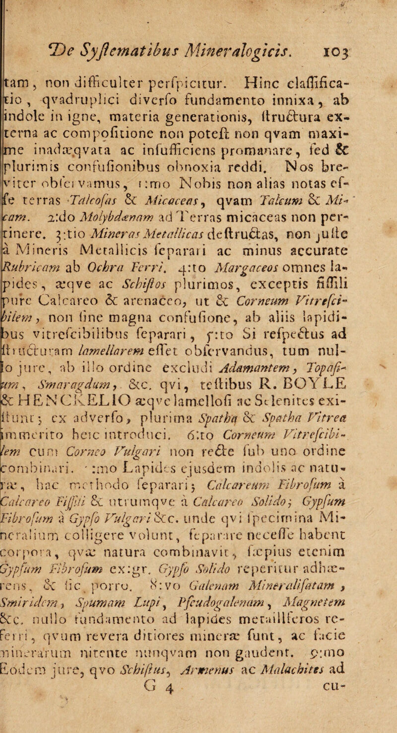 tam 5 non difficulter perfpicitur. Hinc claffifica- tio , qvadruplici divcrfo fundamento innixa, ab indole in igne, materia generationis, Itrudtura ex¬ terna ac com politione non poteR non qvam maxi¬ me inadxqvata ac infufficiens promanare, fed & plurimis confufionibus obnoxia reddi. Nos bre¬ viter obfei vamus, emo Nobis non alias notas ef- fe terras 'Talcofas 5c Micaceas, qvam Jakum & Mi- eam. 2:do Molybdaenam ad Terras micaceas non per¬ tinere. 3; t i o Miner as Metallicas deftrudtas, non julle a Mineris Metallicis feparari ac minus accurate Rubricam ab Ochra Ferri. q:to Margaceos omnes la¬ pides , arqve ac Schiflos plurimos, exceptis fiffili pure Calcareo & arenaceo, ut & Corneum Vitrefci- bilem, non fine magna confufione, ab aliis lapidi¬ bus vitrefeibilibus feparari, f:to Si refpe&us ad Itrudturam lamellarem effet obfervandus, tum nuj- o jure, nb illo ordine excludi Adamantem> Topafi- \im, Smaragdum, &c. qvi, te Itibus R. BOYLE &: HENCKELIO seqvelanrellofi ac Stlenites exi- iium ; cx adverfo> plurima Spatha & Spatha Vitrea immerito heic introduci. 6*to Corneum Vitrefcibi- lem cum Corneo Vulgari non redire iub uno ordine combinari. ' :mo Lapides ejusdem indolis ac natu¬ ra*, hac methodo feparari} Cale arcum Fibrofum a Calcareo Fi [pii & utrumqve a Calcareo Solido, Gypfum Fibrofum a Gypfo Vulgari&c. unde qvi fpecirnina Mi¬ neralium colligere volunt, feparare ne ce fle habent corpora, qvse natura combinavit, ixpius etenim Gypfum Fibrofum ex:gr. Gypfo Solido reperitur adhae¬ rens, & ii c porro. 8:vo Galenam Miner ali fatam , Smiridcm y Spumam Lupi, Pfcudogalenam, Magnetem 5cc, nullo fundamento ad lapides meuiilieros re¬ ferri, qvum revera ditiores minere funt, ac facie nincraYum nitente nunqvam non gaudent. p;mo Eodem iure, qvo Schiflus, Arwienus ac Mala ebites ad G 4 cu-