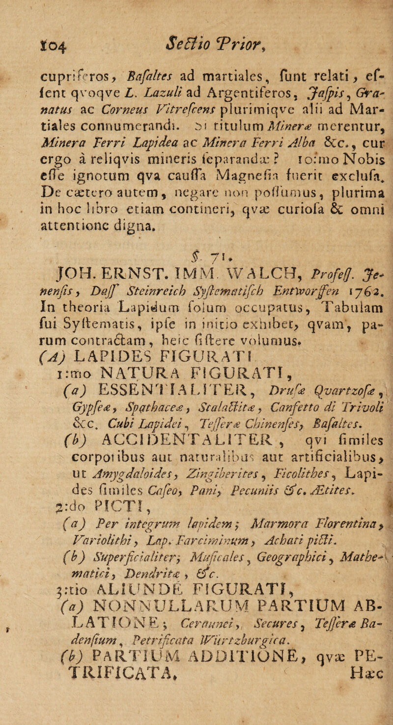 cupriFeros, Bafaltes ad martiales, funt relati, e fi¬ lent qvoqve L. Lazuli ad Argentifieros, Jafpis, Gra¬ natus ac Corneus Vitrefcens plarimiqve alii ad Mar¬ tiales connumerandi. 01 titulum Miner* merentur, Miner a Verri Lapidea ac Miner a Ferri Alba 5cc., cur ergo a reliqvis mineris fcparandx ? io:mo Nobis efie ignotum qva caufTa Magne fin fuerit exclufia* De castero autem , negare non poffumus, plurima in hoc libro etiam contineri, qvx curiofa &; omni attentione digna. §■ 7 * • JOH. ERNST. IMM. WALCH, Profeff. Je* nenfis , Dajfi Steinreich Syfiematificb Entlvorjfen 1762, In theoria Lapidum folum occupatus, Tabulam fui Syllematis, ipFe in initio exhibet, qvam, pa¬ rum contra£tam , heic fidere volumus. (A) LAPIDES FIGURAT! 1 :mo NATURA FIGURATI, (a) ESSENTIA L1' f E R , Dru r<e Qvartzofiz, 'Gypfea, Spgtbcice^, StalaUit#, Canfetto di Frivoli &c. Cubi Lapidei, Teffera Cbinenfes, Bafaltes. (b) ACCI DENTALITER , qvi firailes corporibus aut naturalibus aut artificialibus, u t Amyp dctloides, Zingiber ites, Ficolithes, Lapi¬ des fi infles Cafeo, Pani, Pecuniis Z c. zEt it es. 2:do PICTI, (a) Per integrum lapidem; Marmora Florentina, Vartolithi, Lap> Farciminum, Achati pici i. (b) Superfic ia liter j Maji cales y Geographici , Mathe mutici, Dendrita, C) c. yX\o ALIUNDE FIGURATI, fo) NONNULLARUM PARTIUM AB- L A T f O N E *, Cernunei,/ Secures, Fejjera Ba- denfium, Petrificata Witrtzburgica. (b) PARTIUM ADDITIONE, qvx PE~ trificata, H#c